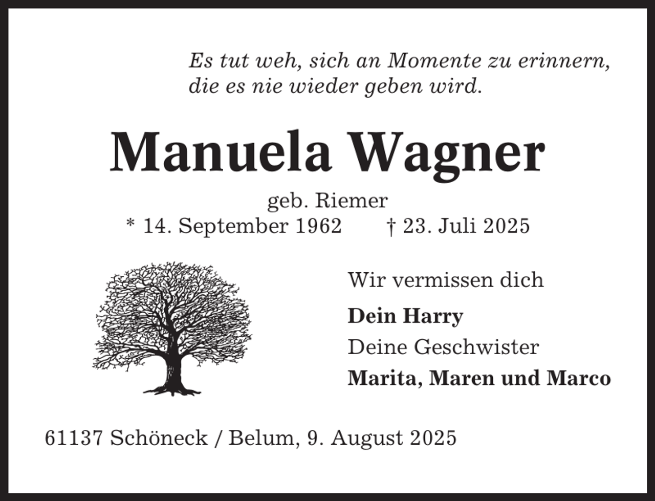 <p>Es tut weh, sich an Momente zu erinnern,<br />die es nie wieder geben wird.</p><p>Manuela Wagner<br />geb. Riemer<br />* 14. September 1962<br />† 23. Juli 2025<br />Wir vermissen dich<br />Dein Harry<br />Deine Geschwister<br />Marita, Maren und Marco<br />61137 Schöneck / Belum, 9. August 2025</p>
