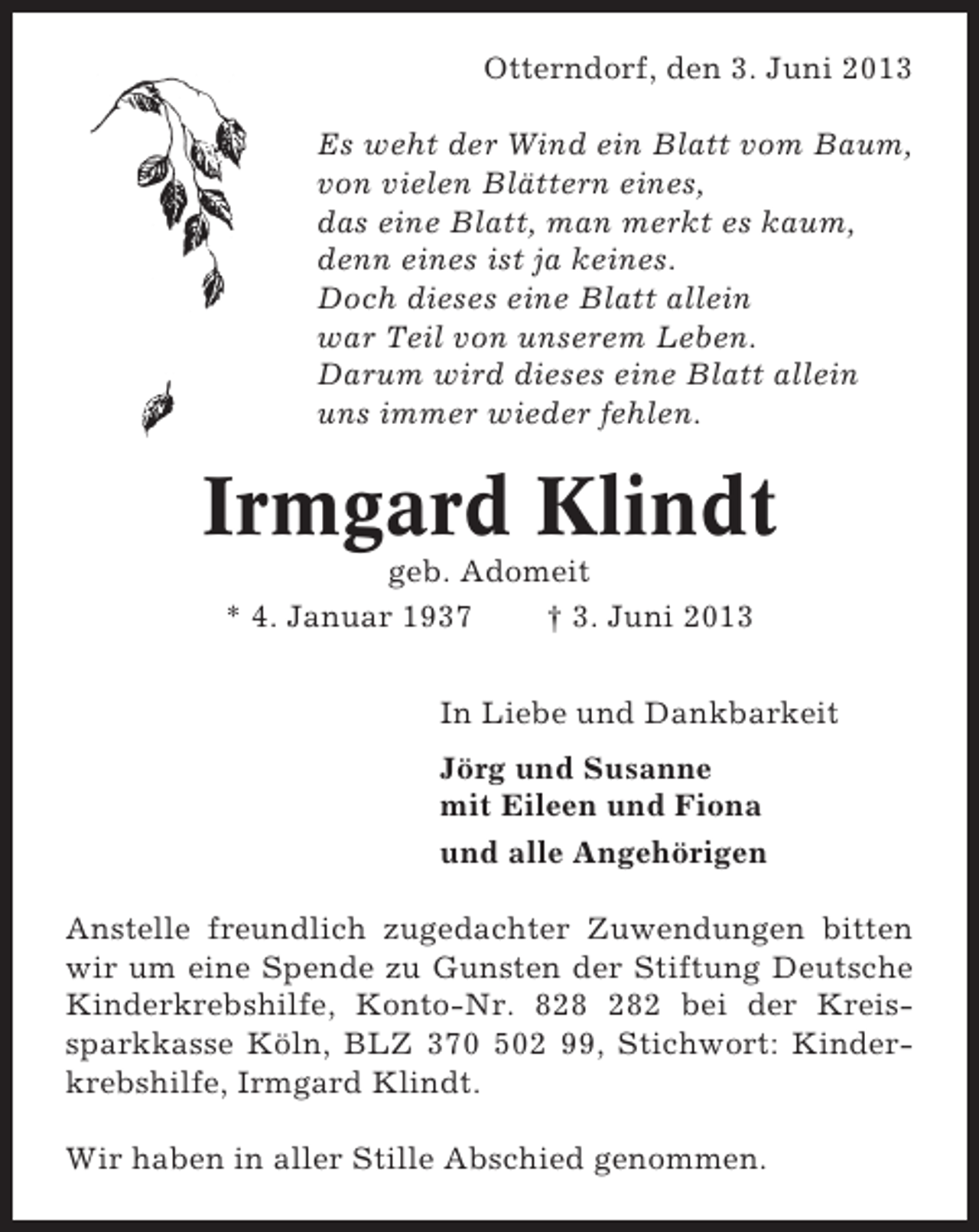 <p>Otterndorf, den 3. Juni 2013<br />Es weht der Wind ein Blatt vom Baum,<br />von vielen Blättern eines,<br />das eine Blatt, man merkt es kaum,<br />denn eines ist ja keines.<br />Doch dieses eine Blatt allein<br />war Teil von unserem Leben.<br />Darum wird dieses eine Blatt allein<br />uns immer wieder fehlen.</p><p>Irmgard Klindt<br />geb. Adomeit<br />* 4. Januar 1937<br />† 3. Juni 2013<br />In Liebe und Dankbarkeit<br />Jörg und Susanne<br />mit Eileen und Fiona<br />und alle Angehörigen<br />Anstelle freundlich zugedachter Zuwendungen bitten<br />wir um eine Spende zu Gunsten der Stiftung Deutsche<br />Kinderkrebshilfe, Konto-Nr. 82 bei der Kreissparkkasse Köln, BLZ 370 502 99, Stichwort: Kinderkrebshilfe, Irmgard Klindt.<br />Wir haben in aller Stille Abschied genommen.</p>