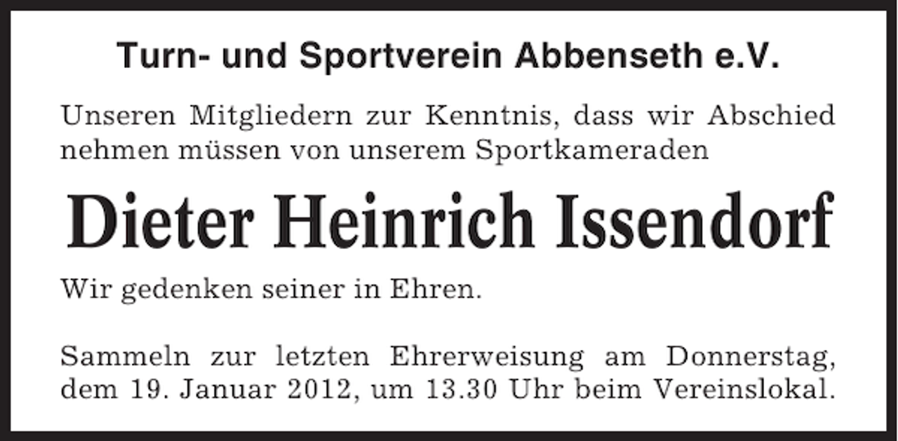 <p>Turn- und Sportverein Abbenseth e.V.<br />Unseren Mitgliedern zur Kenntnis, dass wir Abschied<br />nehmen müssen von unserem Sportkameraden</p><p>Dieter Heinrich Issendorf<br />Wir gedenken seiner in Ehren.<br />Sammeln zur letzten Ehrerweisung am Donnerstag,<br />dem 19. Januar 2012, um 13.30 Uhr beim Vereinslokal.</p>