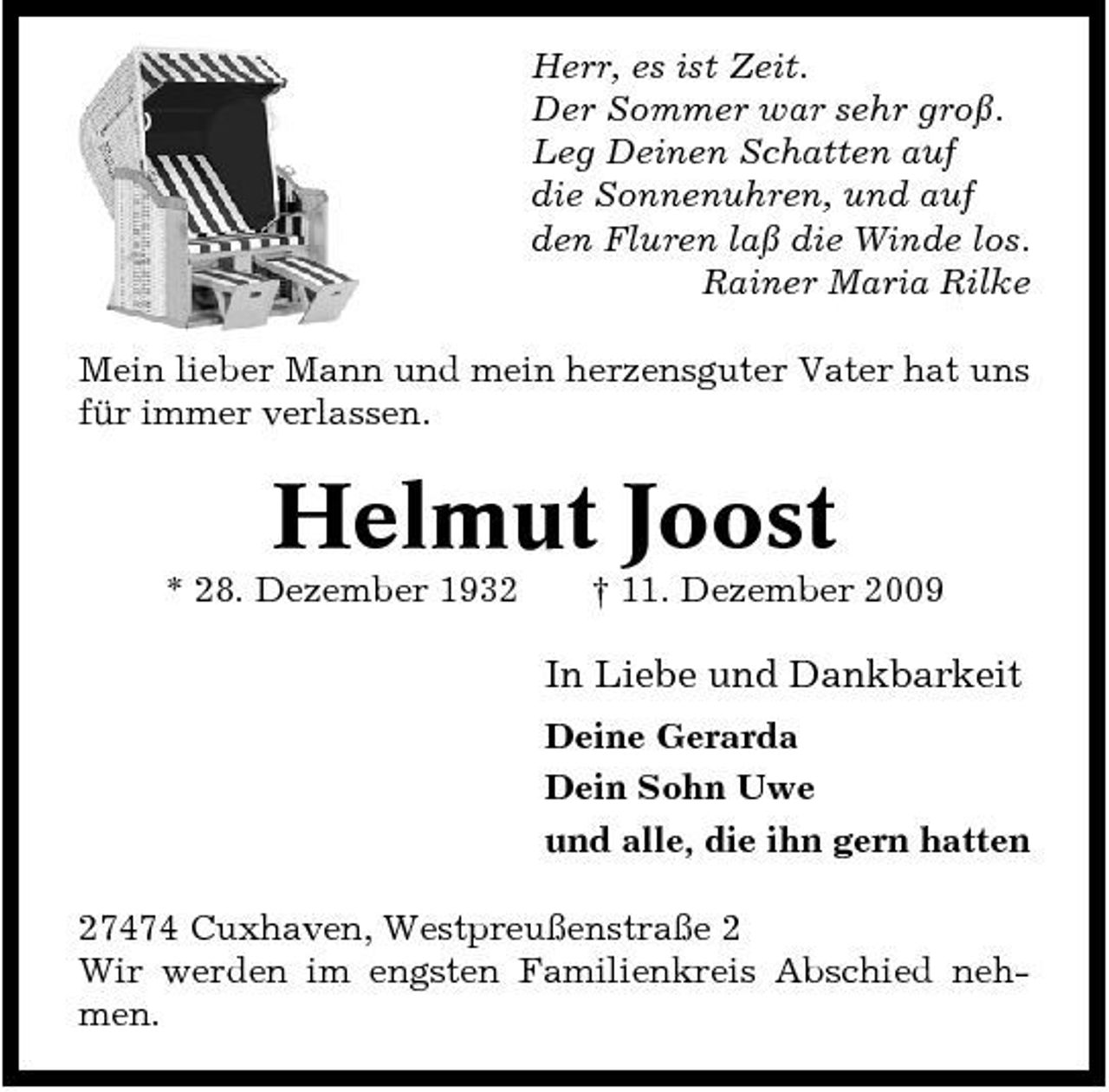 <p>Herr, es ist Zeit. Der Sommer war sehr groß. Leg Deinen Schatten auf die Sonnenuhren, und auf den Fluren laß die Winde los. Rainer Maria Rilke Mein lieber Mann und mein herzensguter Vater hat uns für immer verlassen.</p><p>Helmut Joost<br />* 28. Dezember 1932 † 11. Dezember 2009</p><p>In Liebe und Dankbarkeit<br />Deine Gerarda Dein Sohn Uwe und alle, die ihn gern hatten 27474 Cuxhaven, Westpreußenstraße 2 Wir werden im engsten Familienkreis Abschied nehmen.</p>