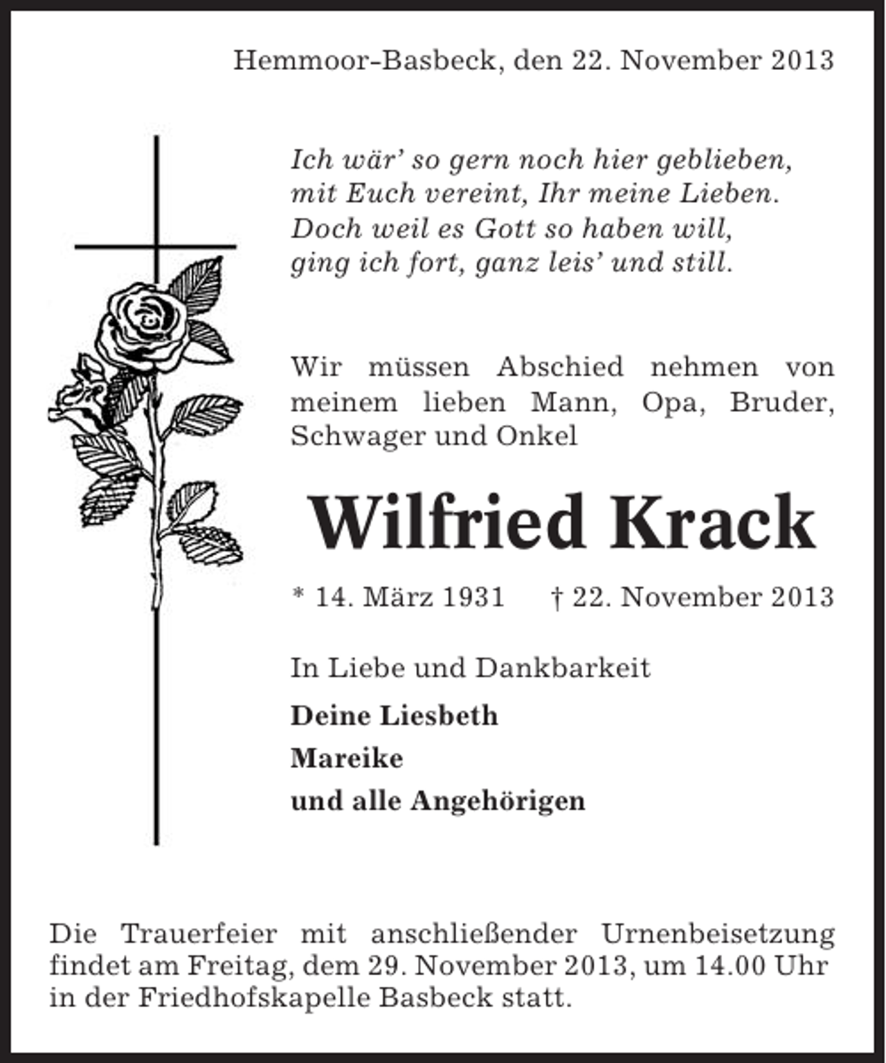 <p>Hemmoor-Basbeck, den 22. November 2013<br />Ich wär’ so gern noch hier geblieben,<br />mit Euch vereint, Ihr meine Lieben.<br />Doch weil es Gott so haben will,<br />ging ich fort, ganz leis’ und still.</p><p>Wir müssen Abschied nehmen von<br />meinem lieben Mann, Opa, Bruder,<br />Schwager und Onkel</p><p>Wilfried Krack<br />* 14. März 1931</p><p>† 22. November 2013</p><p>In Liebe und Dankbarkeit<br />Deine Liesbeth<br />Mareike<br />und alle Angehörigen</p><p>Die Trauerfeier mit anschließender Urnenbeisetzung<br />findet am Freitag, dem 29. November 2013, um 14.00 Uhr<br />in der Friedhofskapelle Basbeck statt.</p>