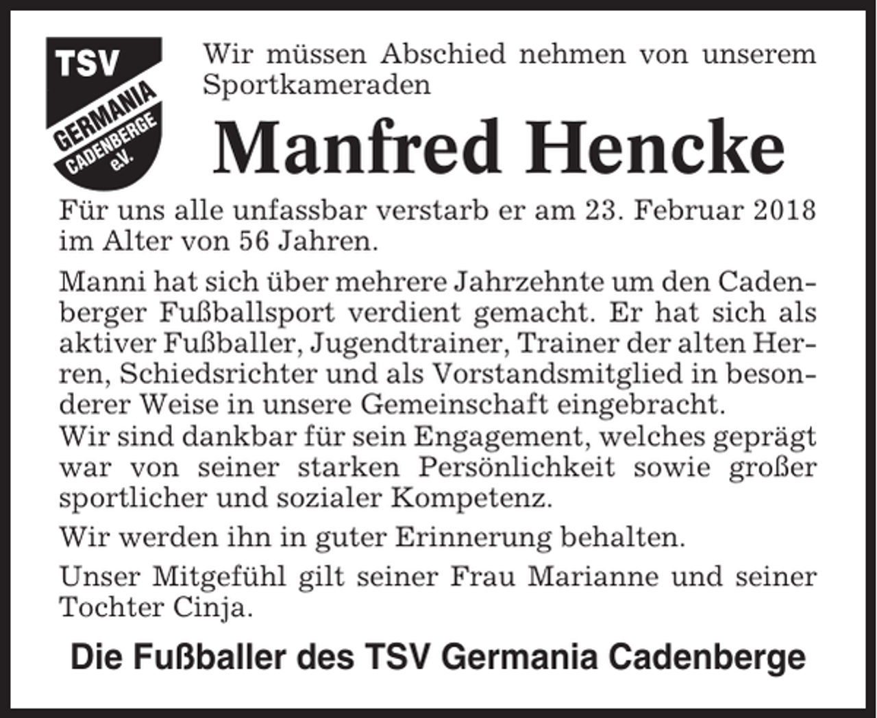 <p>Wir müssen Abschied nehmen von unserem<br />Sportkameraden</p><p>Manfred Hencke<br />Für uns alle unfassbar verstarb er am 23. Februar 2018<br />im Alter von 56 Jahren.<br />Manni hat sich über mehrere Jahrzehnte um den Cadenberger Fußballsport verdient gemacht. Er hat sich als<br />aktiver Fußballer, Jugendtrainer, Trainer der alten Herren, Schiedsrichter und als Vorstandsmitglied in besonderer Weise in unsere Gemeinschaft eingebracht.<br />Wir sind dankbar für sein Engagement, welches geprägt<br />war von seiner starken Persönlichkeit sowie großer<br />sportlicher und sozialer Kompetenz.<br />Wir werden ihn in guter Erinnerung behalten.<br />Unser Mitgefühl gilt seiner Frau Marianne und seiner<br />Tochter Cinja.</p><p>Die Fußballer des TSV Germania Cadenberge</p>