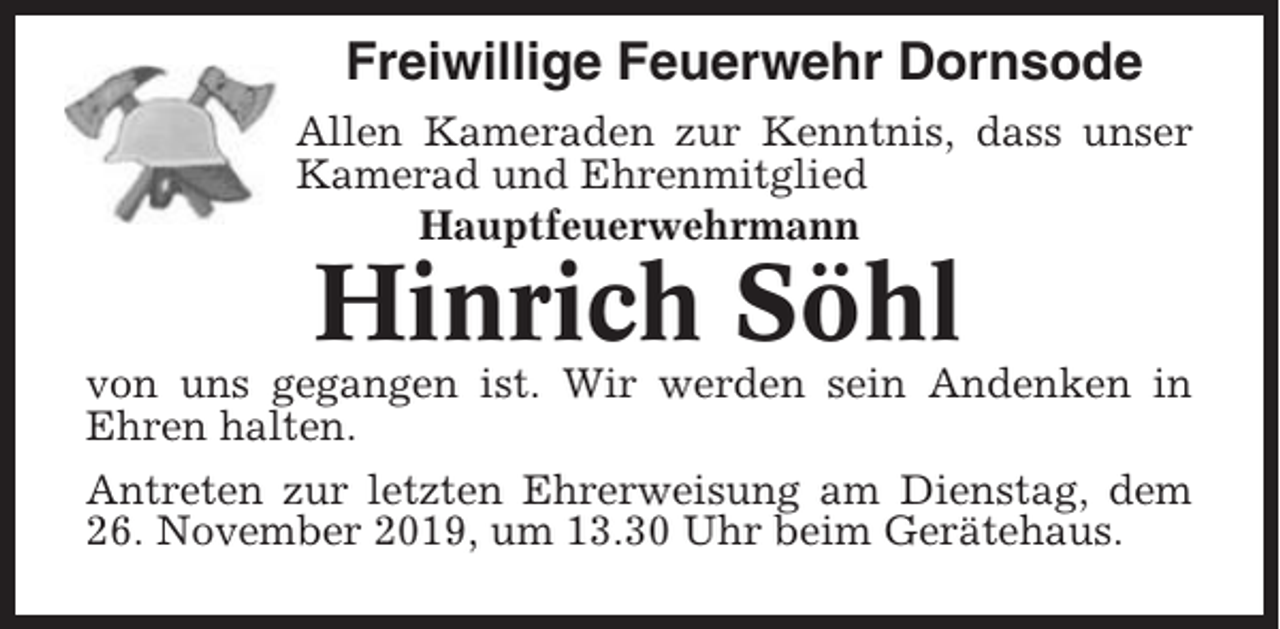 <p>Freiwillige Feuerwehr Dornsode<br />Allen Kameraden zur Kenntnis, dass unser<br />Kamerad und Ehrenmitglied<br />Hauptfeuerwehrmann</p><p>Hinrich Söhl<br />von uns gegangen ist. Wir werden sein Andenken in<br />Ehren halten.<br />Antreten zur letzten Ehrerweisung am Dienstag, dem<br />26. November 2019, um 13.30 Uhr beim Gerätehaus.</p>