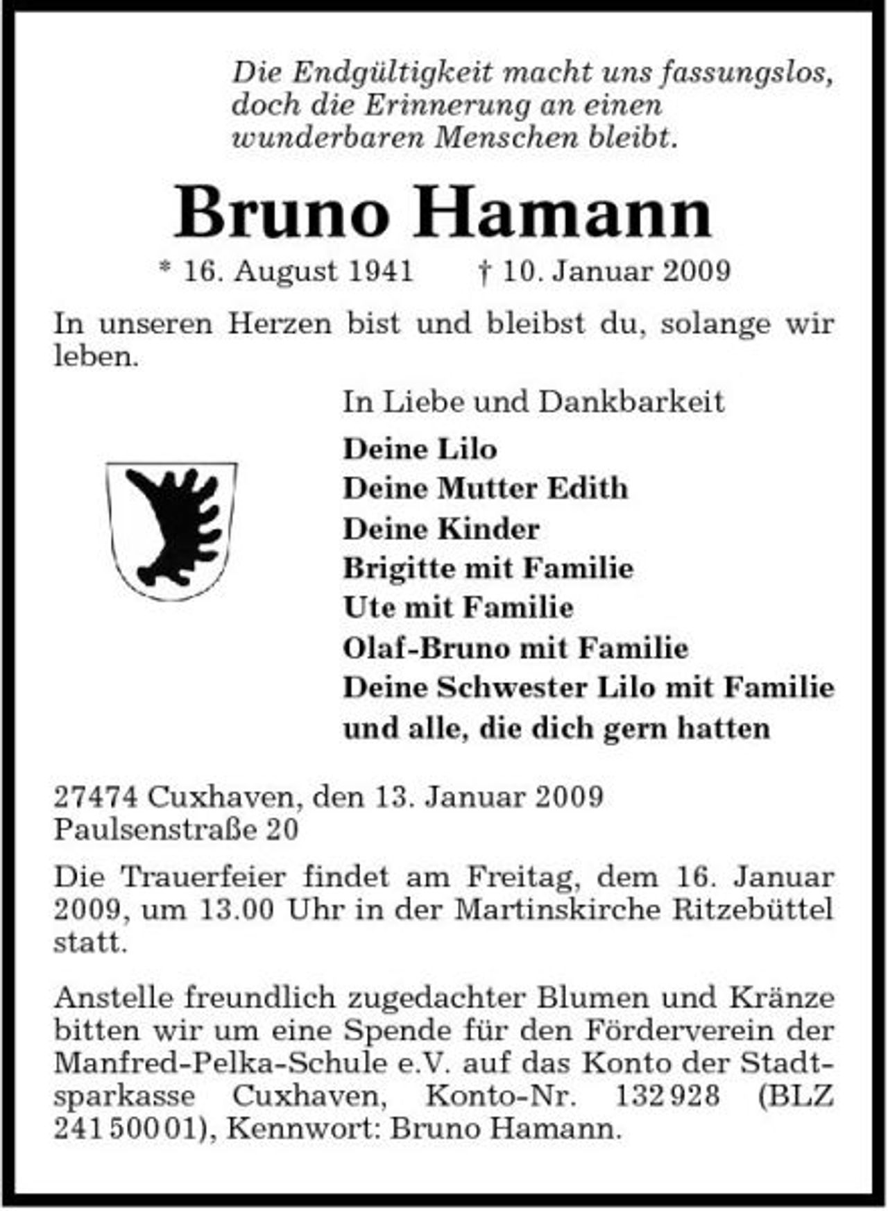 <p>Die Endgültigkeit macht uns fassungslos, doch die Erinnerung an einen wunderbaren Menschen bleibt.</p><p>Bruno Hamann<br />* 16. August 1941 † 10. Januar 2009 In unseren Herzen bist und bleibst du, solange wir leben. In Liebe und Dankbarkeit Deine Lilo Deine Mutter Edith Deine Kinder Brigitte mit Familie Ute mit Familie Olaf-Bruno mit Familie Deine Schwester Lilo mit Familie und alle, die dich gern hatten 27474 Cuxhaven, den 13. Januar 2009 Paulsenstraße 20 Die Trauerfeier findet am Freitag, dem 16. Januar 2009, um 13.00 Uhr in der Martinskirche Ritzebüttel statt. Anstelle freundlich zugedachter Blumen und Kränze bitten wir um eine Spende für den Förderverein der Manfred-Pelka-Schule e.V. auf das Konto der Stadtsparkasse Cuxhaven, Konto-Nr. 132 928 (BLZ 241 501), Kennwort: Bruno Hamann.</p>