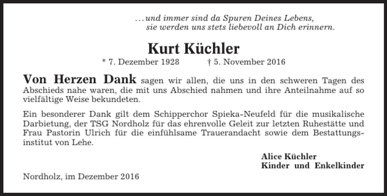 <p>. . . und immer sind da Spuren Deines Lebens,<br />sie werden uns stets liebevoll an Dich erinnern.</p><p>Kurt Küchler<br />* 7. Dezember 1928</p><p>† 5. November 2016</p><p>Von Herzen Dank</p><p>sagen wir allen, die uns in den schweren Tagen des<br />Abschieds nahe waren, die mit uns Abschied nahmen und ihre Anteilnahme auf so<br />vielfältige Weise bekundeten.<br />Ein besonderer Dank gilt dem Schipperchor Spieka-Neufeld für die musikalische<br />Darbietung, der TSG Nordholz für das ehrenvolle Geleit zur letzten Ruhestätte und<br />Frau Pastorin Ulrich für die einfühlsame Trauerandacht sowie dem Bestattungsinstitut von Lehe.<br />Alice Küchler<br />Kinder und Enkelkinder<br />Nordholz, im Dezember 2016</p>