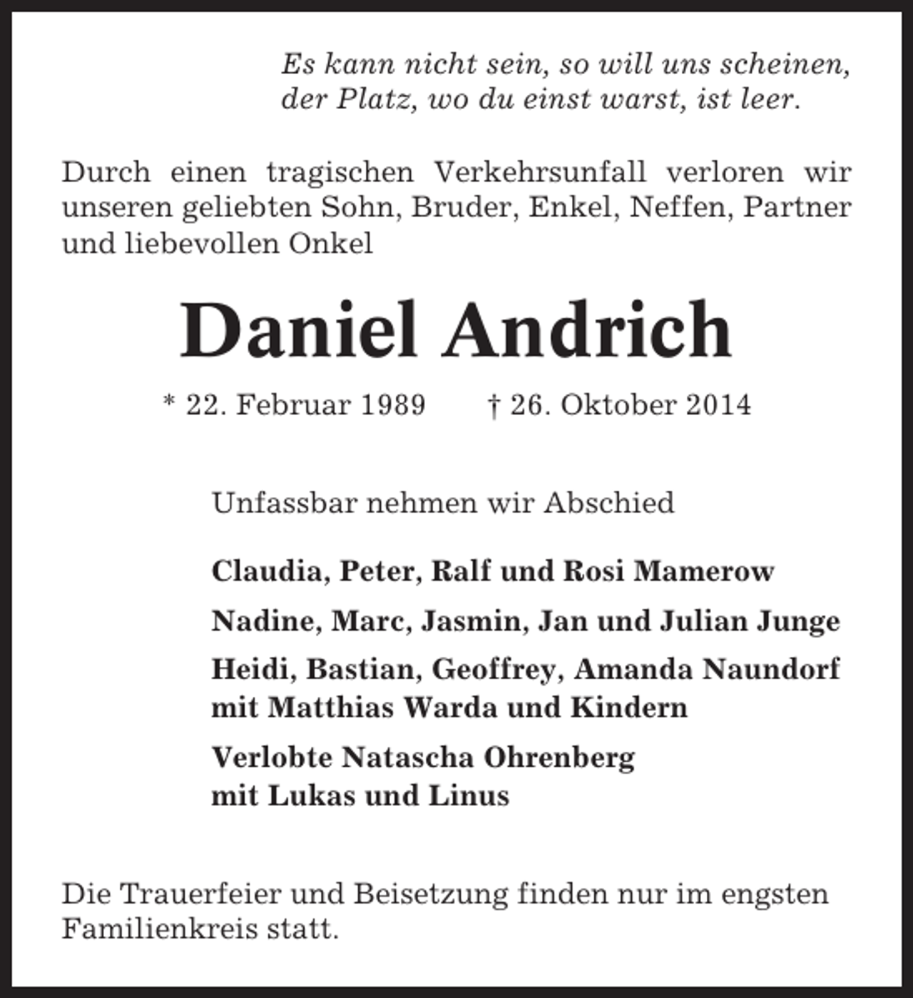 <p>Es kann nicht sein, so will uns scheinen,<br />der Platz, wo du einst warst, ist leer.<br />Durch einen tragischen Verkehrsunfall verloren wir<br />unseren geliebten Sohn, Bruder, Enkel, Neffen, Partner<br />und liebevollen Onkel</p><p>Daniel Andrich<br />* 22. Februar 1989</p><p>† 26. Oktober 2014</p><p>Unfassbar nehmen wir Abschied<br />Claudia, Peter, Ralf und Rosi Mamerow<br />Nadine, Marc, Jasmin, Jan und Julian Junge<br />Heidi, Bastian, Geoffrey, Amanda Naundorf<br />mit Matthias Warda und Kindern<br />Verlobte Natascha Ohrenberg<br />mit Lukas und Linus<br />Die Trauerfeier und Beisetzung finden nur im engsten<br />Familienkreis statt.</p>