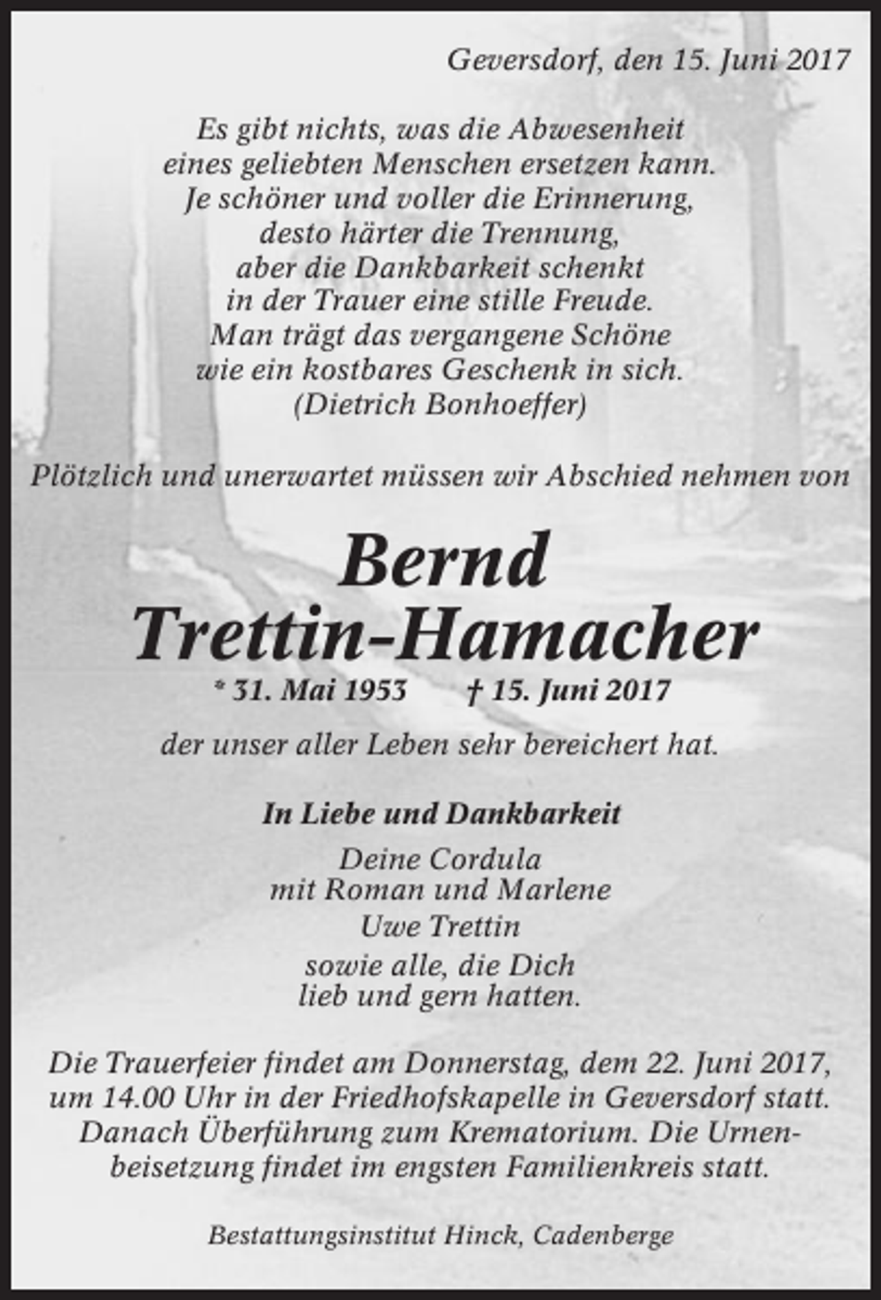 <p>Geversdorf, den 15. Juni 2017<br />Es gibt nichts, was die Abwesenheit<br />eines geliebten Menschen ersetzen kann.<br />Je schöner und voller die Erinnerung,<br />desto härter die Trennung,<br />aber die Dankbarkeit schenkt<br />in der Trauer eine stille Freude.<br />Man trägt das vergangene Schöne<br />wie ein kostbares Geschenk in sich.<br />(Dietrich Bonhoeffer)<br />Plötzlich und unerwartet müssen wir Abschied nehmen von</p><p>Bernd<br />Trettin-Hamacher<br />* 31. Mai 1953</p><p>† 15. Juni 2017</p><p>der unser aller Leben sehr bereichert hat.<br />In Liebe und Dankbarkeit<br />Deine Cordula<br />mit Roman und Marlene<br />Uwe Trettin<br />sowie alle, die Dich<br />lieb und gern hatten.<br />Die Trauerfeier findet am Donnerstag, dem 22. Juni 2017,<br />um 14.00 Uhr in der Friedhofskapelle in Geversdorf statt.<br />Danach Überführung zum Krematorium. Die Urnenbeisetzung findet im engsten Familienkreis statt.<br />Bestattungsinstitut Hinck, Cadenberge</p>