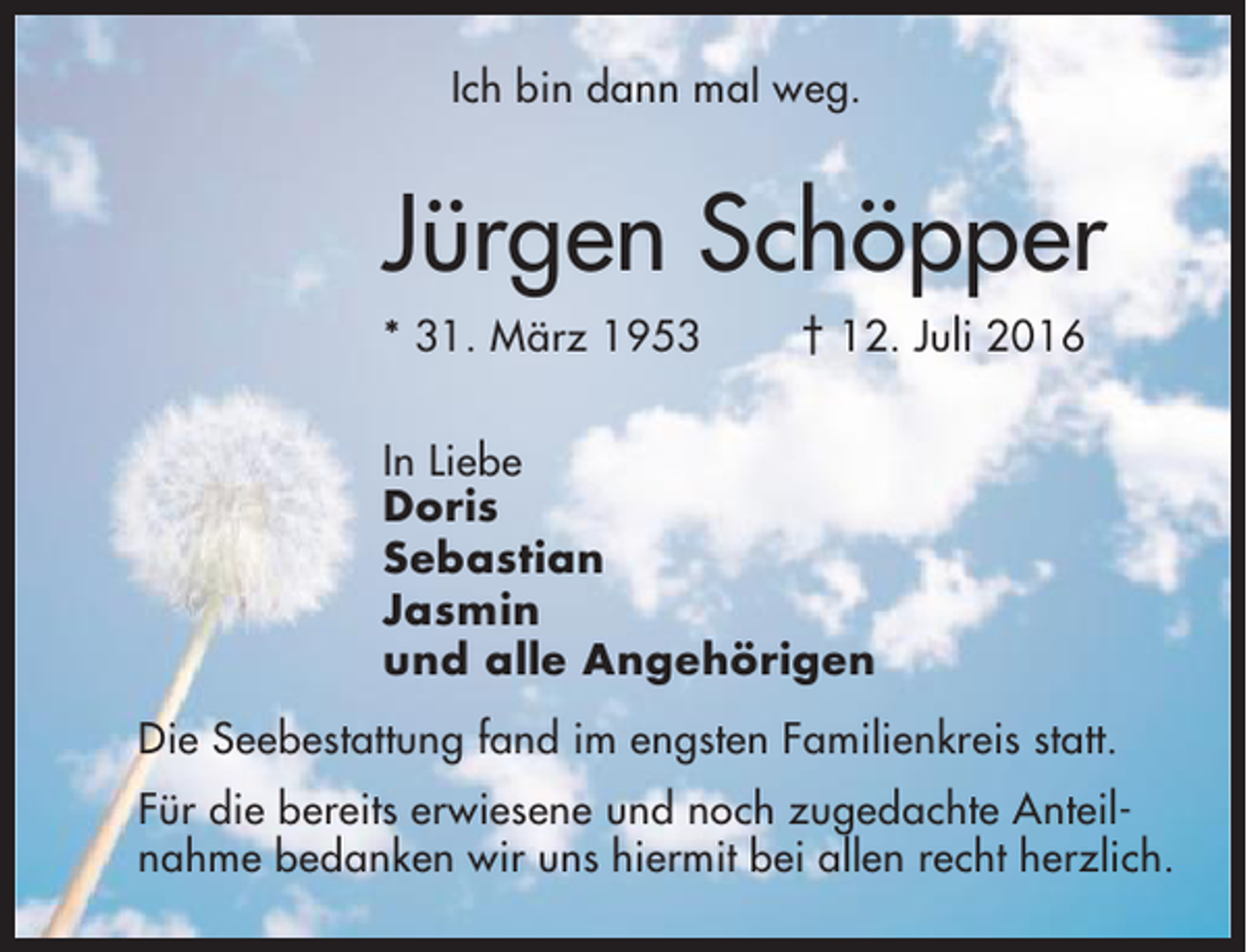 <p>Ich bin dann mal weg.</p><p>Jürgen Schöpper<br />* 31. März 1953</p><p>† 12. Juli 2016</p><p>In Liebe<br />Doris<br />Sebastian<br />Jasmin<br />und alle Angehörigen<br />Die Seebestattung fand im engsten Familienkreis statt.<br />Für die bereits erwiesene und noch zugedachte Anteilnahme bedanken wir uns hiermit bei allen recht herzlich.</p>