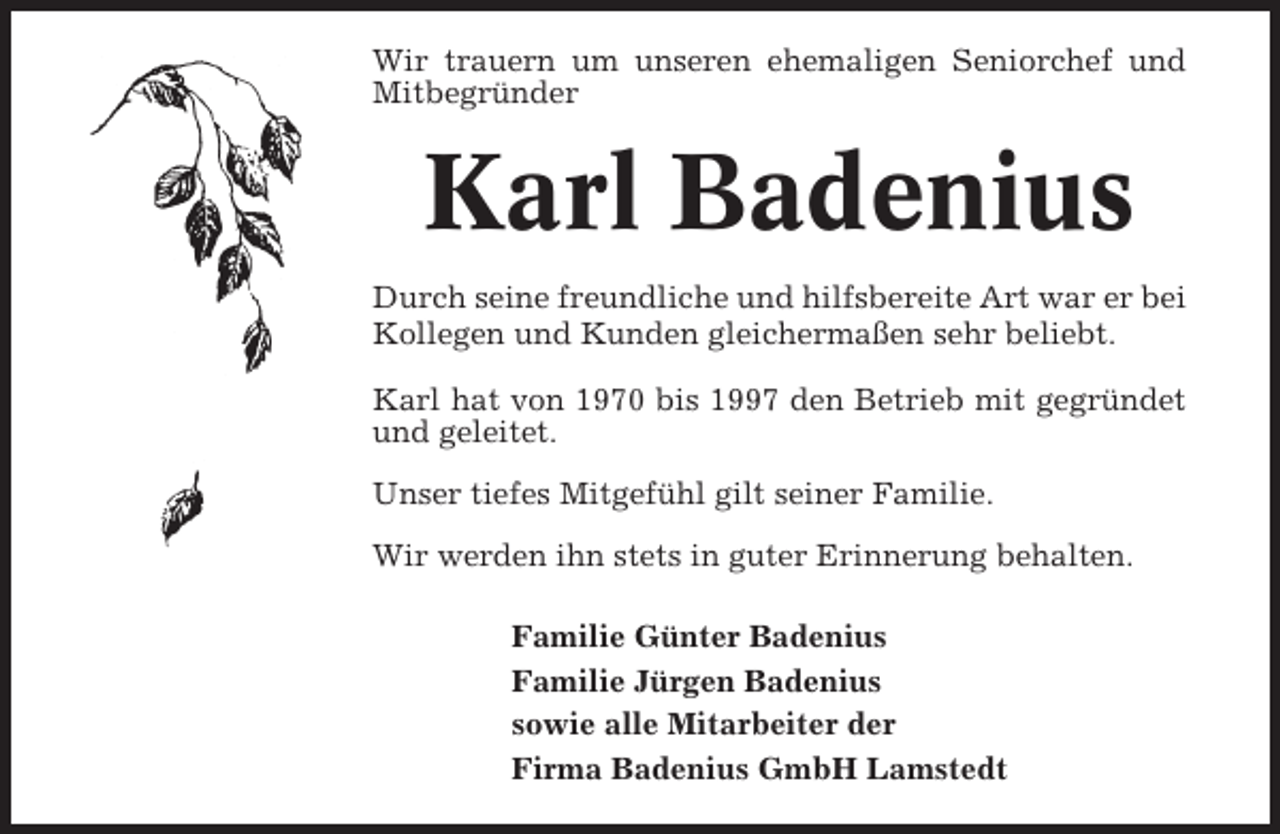 <p>Wir trauern um unseren ehemaligen Seniorchef und<br />Mitbegründer</p><p>Karl Badenius<br />Durch seine freundliche und hilfsbereite Art war er bei<br />Kollegen und Kunden gleichermaßen sehr beliebt.<br />Karl hat von 1970 bis 1997 den Betrieb mit gegründet<br />und geleitet.<br />Unser tiefes Mitgefühl gilt seiner Familie.<br />Wir werden ihn stets in guter Erinnerung behalten.<br />Familie Günter Badenius<br />Familie Jürgen Badenius<br />sowie alle Mitarbeiter der<br />Firma Badenius GmbH Lamstedt</p>