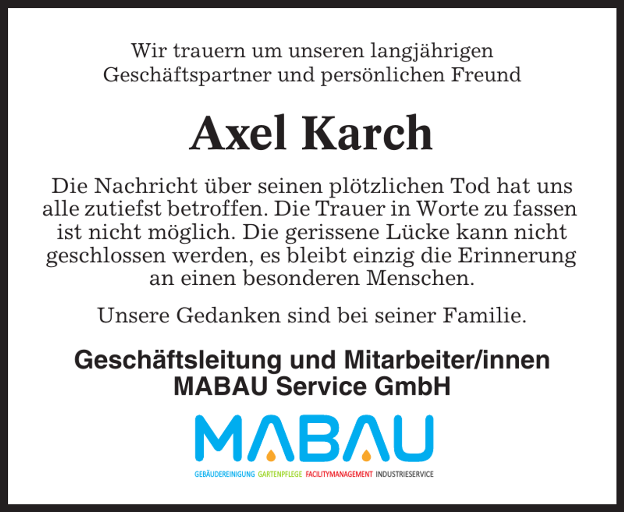 <p>Wir trauern um unseren langjährigen<br />Geschäftspartner und persönlichen Freund</p><p>Axel Karch<br />Die Nachricht über seinen plötzlichen Tod hat uns<br />alle zutiefst betroffen. Die Trauer in Worte zu fassen<br />ist nicht möglich. Die gerissene Lücke kann nicht<br />geschlossen werden, es bleibt einzig die Erinnerung<br />an einen besonderen Menschen.<br />Unsere Gedanken sind bei seiner Familie.</p><p>Geschäftsleitung und Mitarbeiter/innen<br />MABAU Service GmbH</p><p>GEBÄUDEREINIGUNG GARTENPFLEGE FACILITYMANAGEMENT INDUSTRIESERVICE</p>