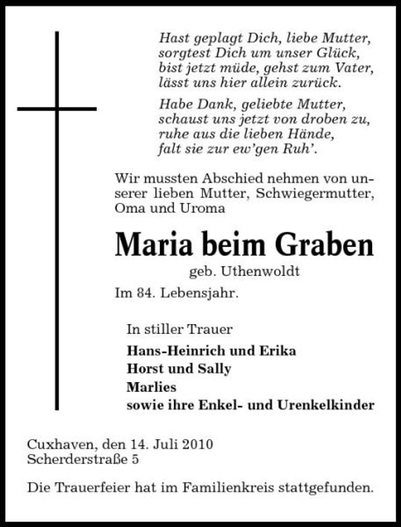 <p>Hast geplagt Dich, liebe Mutter, sorgtest Dich um unser Glück, bist jetzt müde, gehst zum Vater, lässt uns hier allein zurück. Habe Dank, geliebte Mutter, schaust uns jetzt von droben zu, ruhe aus die lieben Hände, falt sie zur ew’gen Ruh’. Wir mussten Abschied nehmen von unserer lieben Mutter, Schwiegermutter, Oma und Uroma</p><p>Maria beim Graben<br />geb. Uthenwoldt Im 84. Lebensjahr. In stiller Trauer Hans-Heinrich und Erika Horst und Sally Marlies sowie ihre Enkel- und Urenkelkinder Cuxhaven, den 14. Juli 2010 Scherderstraße 5 Die Trauerfeier hat im Familienkreis stattgefunden.</p>
