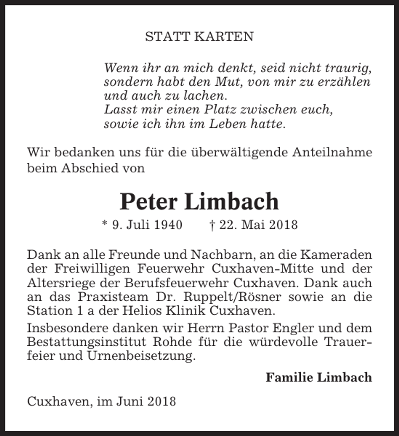 <p>STATT KARTEN<br />Wenn ihr an mich denkt, seid nicht traurig,<br />sondern habt den Mut, von mir zu erzählen<br />und auch zu lachen.<br />Lasst mir einen Platz zwischen euch,<br />sowie ich ihn im Leben hatte.<br />Wir bedanken uns für die überwältigende Anteilnahme<br />beim Abschied von</p><p>Peter Limbach<br />* 9. Juli 1940</p><p>† 22. Mai 2018</p><p>Dank an alle Freunde und Nachbarn, an die Kameraden<br />der Freiwilligen Feuerwehr Cuxhaven-Mitte und der<br />Altersriege der Berufsfeuerwehr Cuxhaven. Dank auch<br />an das Praxisteam Dr. Ruppelt/Rösner sowie an die<br />Station 1 a der Helios Klinik Cuxhaven.<br />Insbesondere danken wir Herrn Pastor Engler und dem<br />Bestattungsinstitut Rohde für die würdevolle Trauerfeier und Urnenbeisetzung.<br />Familie Limbach<br />Cuxhaven, im Juni 2018</p>