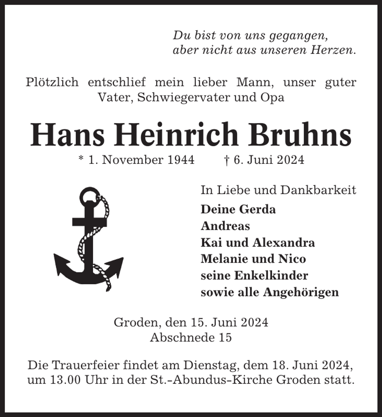 <p>Du bist von uns gegangen,<br />aber nicht aus unseren Herzen.<br />Plötzlich entschlief mein lieber Mann, unser guter<br />Vater, Schwiegervater und Opa</p><p>Hans Heinrich Bruhns<br />* 1. November 1944</p><p>† 6. Juni 2024<br />In Liebe und Dankbarkeit<br />Deine Gerda<br />Andreas<br />Kai und Alexandra<br />Melanie und Nico<br />seine Enkelkinder<br />sowie alle Angehörigen</p><p>Groden, den 15. Juni 2024<br />Abschnede 15<br />Die Trauerfeier findet am Dienstag, dem 18. Juni 2024,<br />um 13.00 Uhr in der St.-Abundus-Kirche Groden statt.</p>