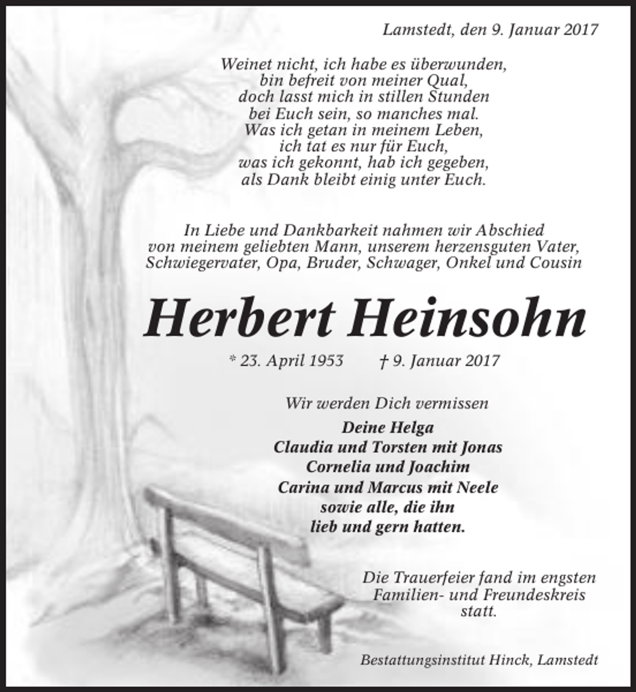 <p>Lamstedt, den 9. Januar 2017<br />Weinet nicht, ich habe es überwunden,<br />bin befreit von meiner Qual,<br />doch lasst mich in stillen Stunden<br />bei Euch sein, so manches mal.<br />Was ich getan in meinem Leben,<br />ich tat es nur für Euch,<br />was ich gekonnt, hab ich gegeben,<br />als Dank bleibt einig unter Euch.<br />In Liebe und Dankbarkeit nahmen wir Abschied<br />von meinem geliebten Mann, unserem herzensguten Vater,<br />Schwiegervater, Opa, Bruder, Schwager, Onkel und Cousin</p><p>Herbert Heinsohn<br />* 23. April 1953</p><p>† 9. Januar 2017</p><p>Wir werden Dich vermissen<br />Deine Helga<br />Claudia und Torsten mit Jonas<br />Cornelia und Joachim<br />Carina und Marcus mit Neele<br />sowie alle, die ihn<br />lieb und gern hatten.<br />Die Trauerfeier fand im engsten<br />Familien- und Freundeskreis<br />statt.<br />Bestattungsinstitut Hinck, Lamstedt</p>