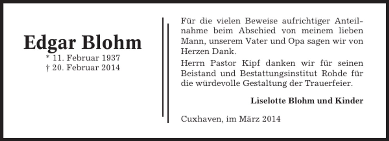 <p>Edgar Blohm<br />* 11. Februar 1937<br />† 20. Februar 2014</p><p>Für die vielen Beweise aufrichtiger Anteilnahme beim Abschied von meinem lieben<br />Mann, unserem Vater und Opa sagen wir von<br />Herzen Dank.<br />Herrn Pastor Kipf danken wir für seinen<br />Beistand und Bestattungsinstitut Rohde für<br />die würdevolle Gestaltung der Trauerfeier.<br />Liselotte Blohm und Kinder<br />Cuxhaven, im März 2014</p>