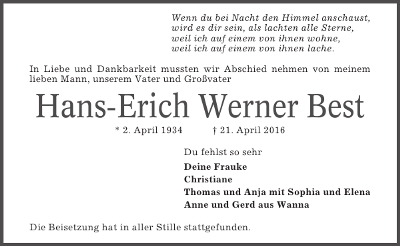 <p>Wenn du bei Nacht den Himmel anschaust,<br />wird es dir sein, als lachten alle Sterne,<br />weil ich auf einem von ihnen wohne,<br />weil ich auf einem von ihnen lache.<br />In Liebe und Dankbarkeit mussten wir Abschied nehmen von meinem<br />lieben Mann, unserem Vater und Großvater</p><p>Hans-Erich Werner Best<br />* 2. April 1934</p><p>† 21. April 2016<br />Du fehlst so sehr<br />Deine Frauke<br />Christiane<br />Thomas und Anja mit Sophia und Elena<br />Anne und Gerd aus Wanna</p><p>Die Beisetzung hat in aller Stille stattgefunden.</p>