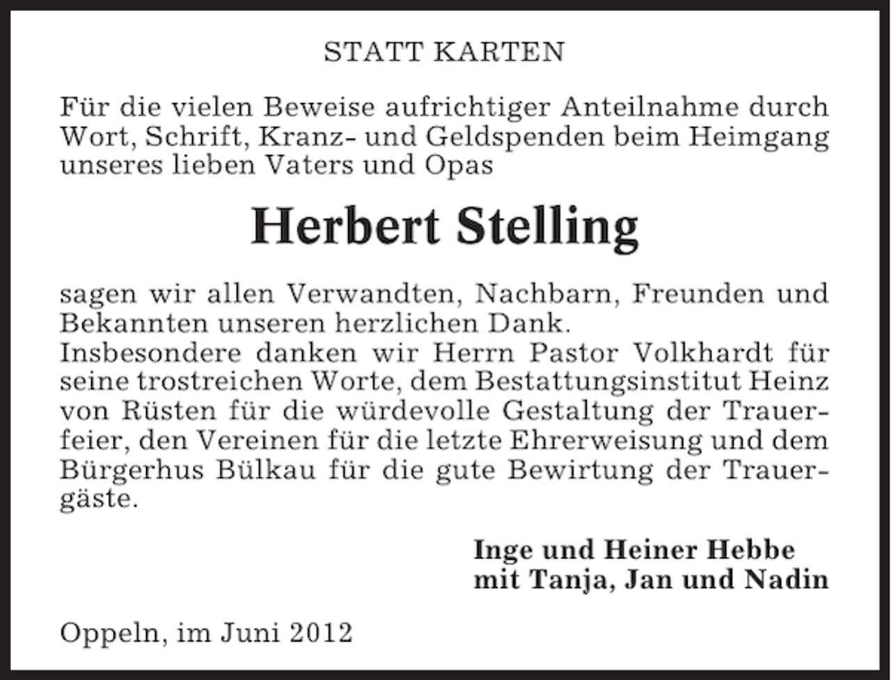 <p>STATT KARTEN<br />Für die vielen Beweise aufrichtiger Anteilnahme durch<br />Wort, Schrift, Kranz- und Geldspenden beim Heimgang<br />unseres lieben Vaters und Opas</p><p>Herbert Stelling<br />sagen wir allen Verwandten, Nachbarn, Freunden und<br />Bekannten unseren herzlichen Dank.<br />Insbesondere danken wir Herrn Pastor Volkhardt für<br />seine trostreichen Worte, dem Bestattungsinstitut Heinz<br />von Rüsten für die würdevolle Gestaltung der Trauerfeier, den Vereinen für die letzte Ehrerweisung und dem<br />Bürgerhus Bülkau für die gute Bewirtung der Trauergäste.<br />Inge und Heiner Hebbe<br />mit Tanja, Jan und Nadin<br />Oppeln, im Juni 2012</p>