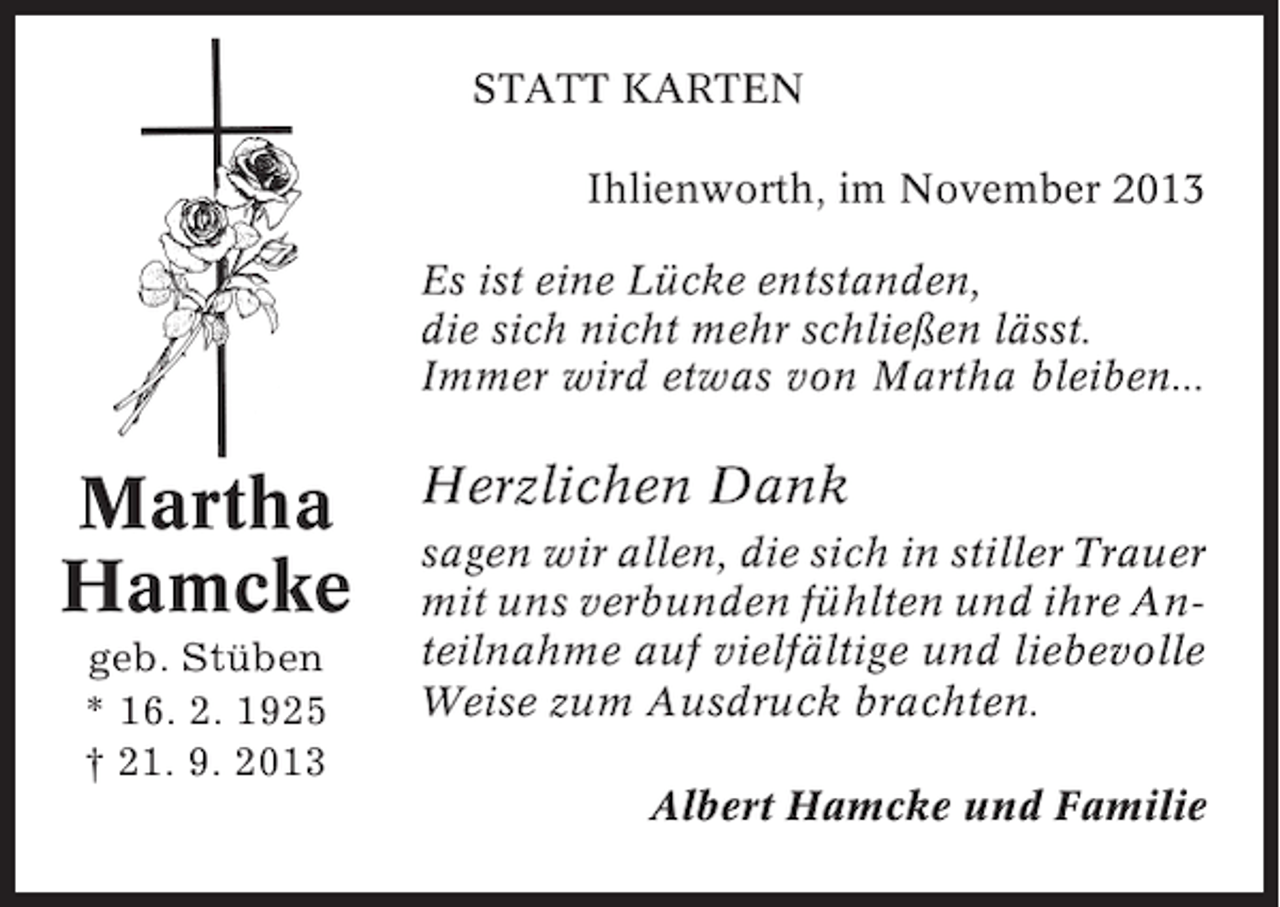 <p>STATT KARTEN<br />Ihlienworth, im November 2013<br />Es ist eine Lücke entstanden,<br />die sich nicht mehr schließen lässt.<br />Immer wird etwas von Martha bleiben...</p><p>Martha<br />Hamcke<br />geb. Stüben<br />* 16. 2. 1925<br />† 21. 9. 2013</p><p>Herzlichen Dank<br />sagen wir allen, die sich in stiller Trauer<br />mit uns verbunden fühlten und ihre Anteilnahme auf vielfältige und liebevolle<br />Weise zum Ausdruck brachten.<br />Albert Hamcke und Familie</p>