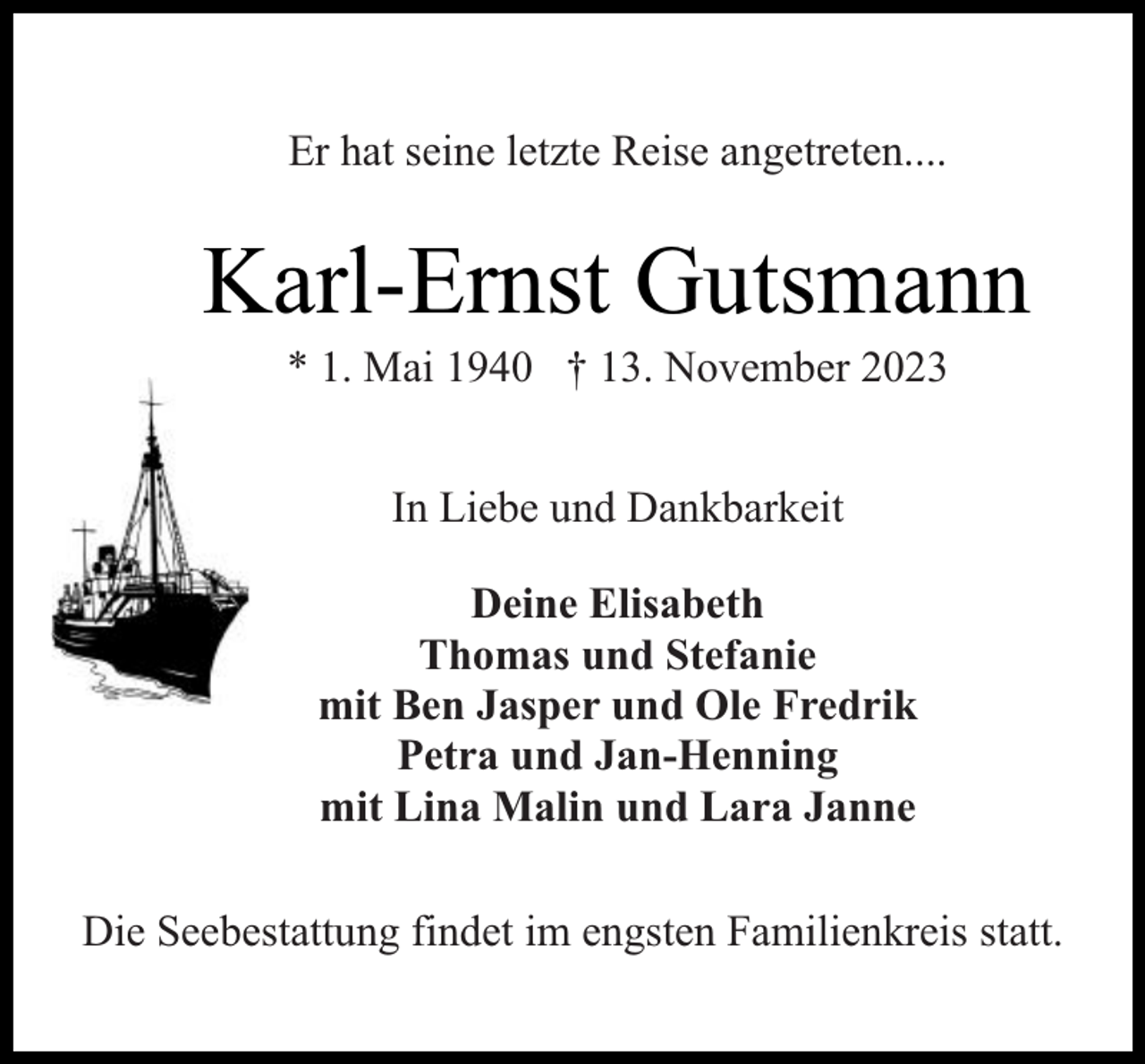 <p>Er hat seine letzte Reise angetreten....</p><p>Karl-Ernst Gutsmann<br />* 1. Mai 1940 † 13. November 2023<br />In Liebe und Dankbarkeit<br />Deine Elisabeth<br />Thomas und Stefanie<br />mit Ben Jasper und Ole Fredrik<br />Petra und Jan-Henning<br />mit Lina Malin und Lara Janne<br />Die Seebestattung findet im engsten Familienkreis statt.</p>