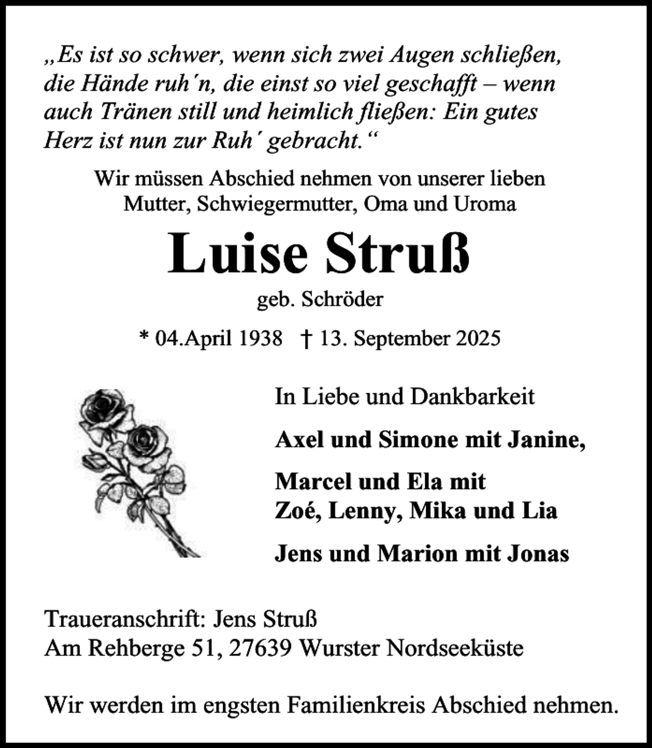<p>„Es ist so schwer, wenn sich zwei Augen schließen,<br />die Hände ruh´n, die einst so viel geschafft – wenn<br />auch Tränen still und heimlich fließen: Ein gutes<br />Herz ist nun zur Ruh´ gebracht.“<br />Wir müssen Abschied nehmen von unserer lieben<br />Mutter, Schwiegermutter, Oma und Uroma</p><p>Luise Struß<br />geb. Schröder</p><p>* 04.April 1938 † 13. September 2025</p><p>In Liebe und Dankbarkeit<br />Axel und Simone mit Janine,<br />Marcel und Ela mit<br />Zoé, Lenny, Mika und Lia<br />Jens und Marion mit Jonas<br />Traueranschrift: Jens Struß<br />Am Rehberge 51, 27639 Wurster Nordseeküste<br />Wir werden im engsten Familienkreis Abschied nehmen.</p>