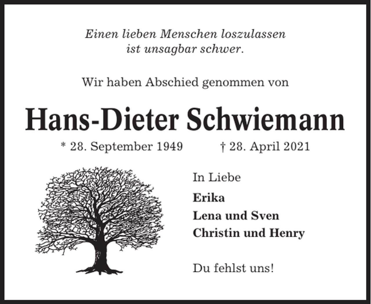 <p>Einen lieben Menschen loszulassen<br />ist unsagbar schwer.<br />Wir haben Abschied genommen von</p><p>Hans-Dieter Schwiemann<br />* 28. September 1949</p><p>† 28. April 2021<br />In Liebe<br />Erika<br />Lena und Sven<br />Christin und Henry<br />Du fehlst uns!</p>