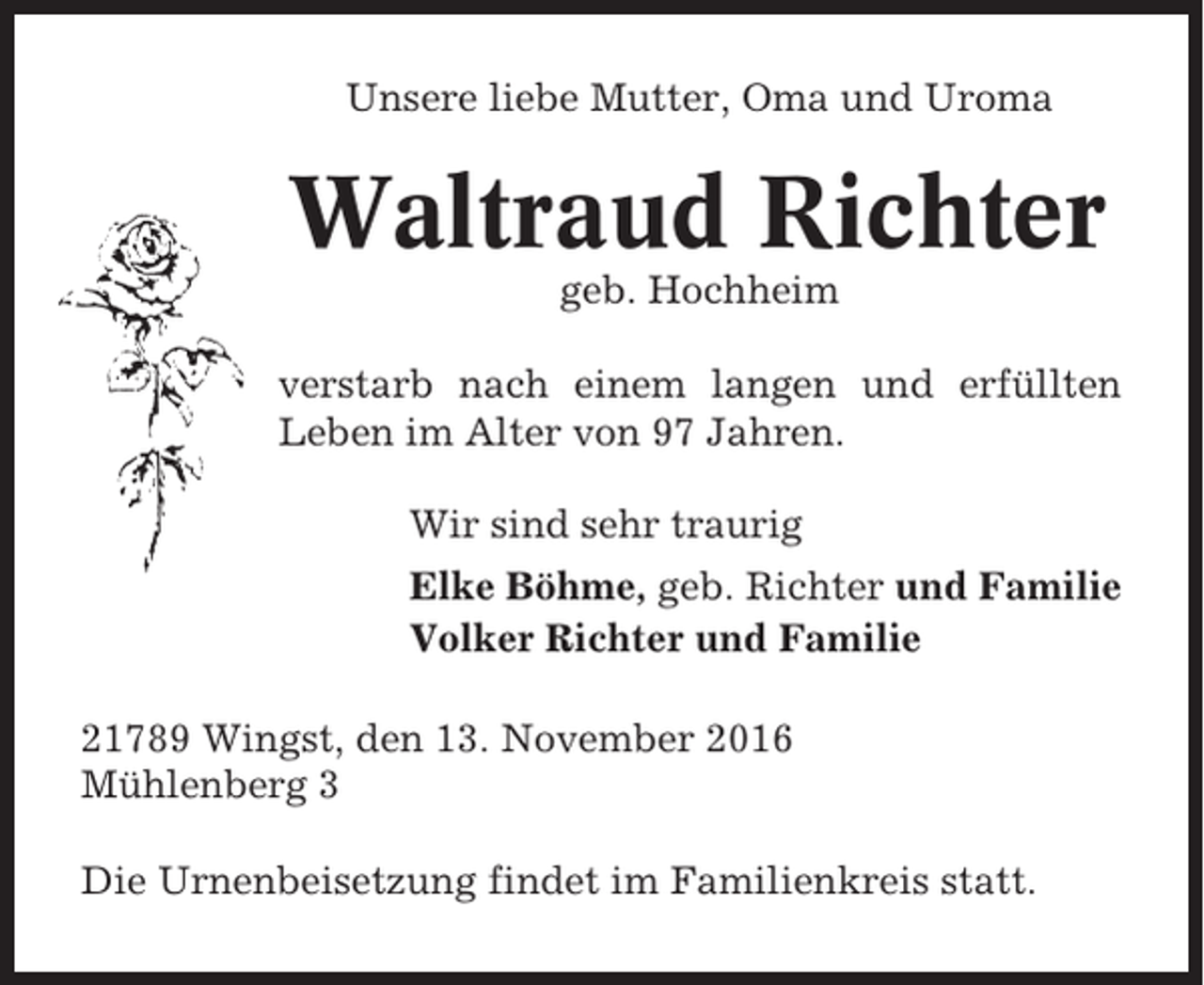 <p>Unsere liebe Mutter, Oma und Uroma</p><p>Waltraud Richter<br />geb. Hochheim<br />verstarb nach einem langen und erfüllten<br />Leben im Alter von 97 Jahren.<br />Wir sind sehr traurig<br />Elke Böhme, geb. Richter und Familie<br />Volker Richter und Familie<br />21789 Wingst, den 13. November 2016<br />Mühlenberg 3<br />Die Urnenbeisetzung findet im Familienkreis statt.</p>