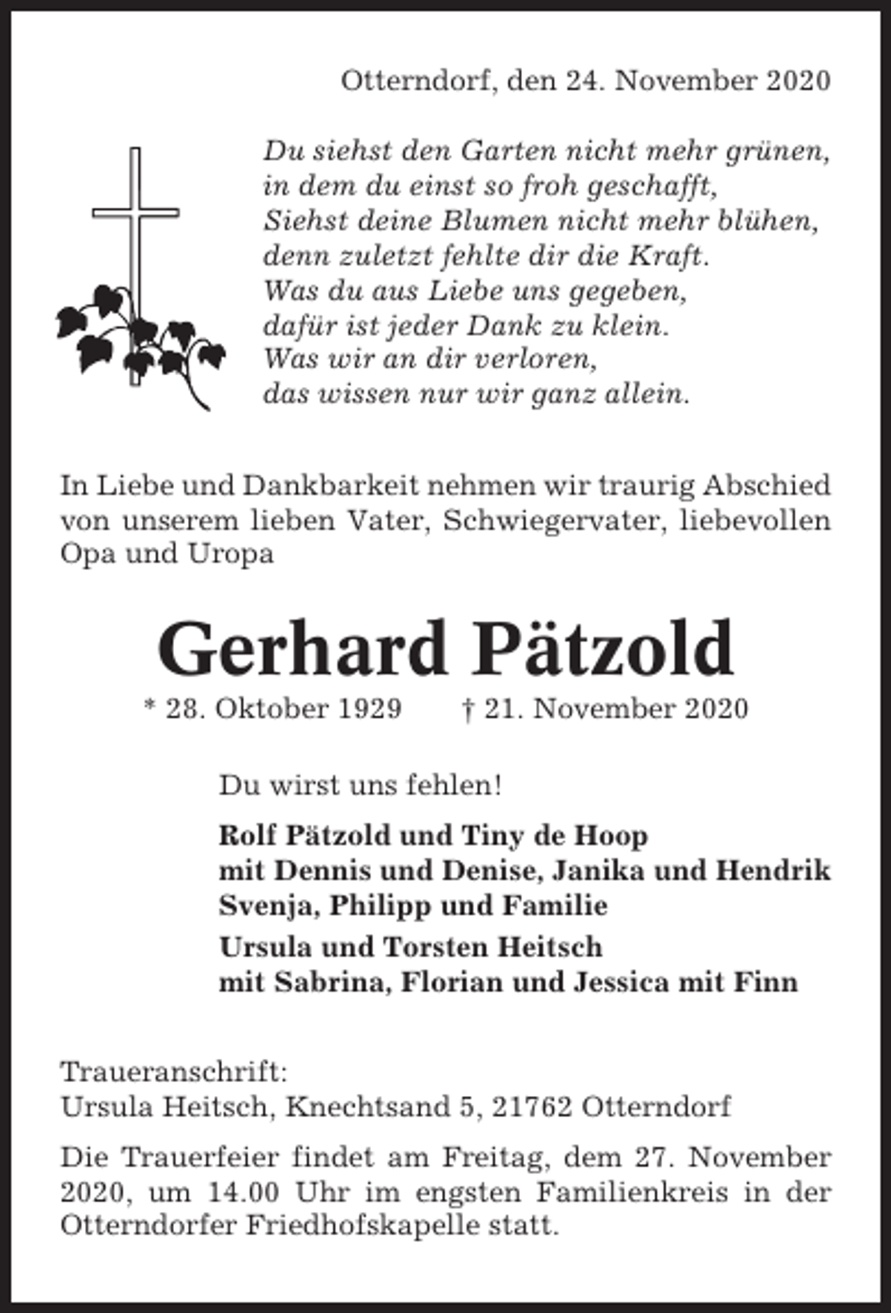 <p>Otterndorf, den 24. November 2020<br />Du siehst den Garten nicht mehr grünen,<br />in dem du einst so froh geschafft,<br />Siehst deine Blumen nicht mehr blühen,<br />denn zuletzt fehlte dir die Kraft.<br />Was du aus Liebe uns gegeben,<br />dafür ist jeder Dank zu klein.<br />Was wir an dir verloren,<br />das wissen nur wir ganz allein.<br />In Liebe und Dankbarkeit nehmen wir traurig Abschied<br />von unserem lieben Vater, Schwiegervater, liebevollen<br />Opa und Uropa</p><p>Gerhard Pätzold<br />* 28. Oktober 1929</p><p>† 21. November 2020</p><p>Du wirst uns fehlen!<br />Rolf Pätzold und Tiny de Hoop<br />mit Dennis und Denise, Janika und Hendrik<br />Svenja, Philipp und Familie<br />Ursula und Torsten Heitsch<br />mit Sabrina, Florian und Jessica mit Finn<br />Traueranschrift:<br />Ursula Heitsch, Knechtsand 5, 21762 Otterndorf<br />Die Trauerfeier findet am Freitag, dem 27. November<br />2020, um 14.00 Uhr im engsten Familienkreis in der<br />Otterndorfer Friedhofskapelle statt.</p>