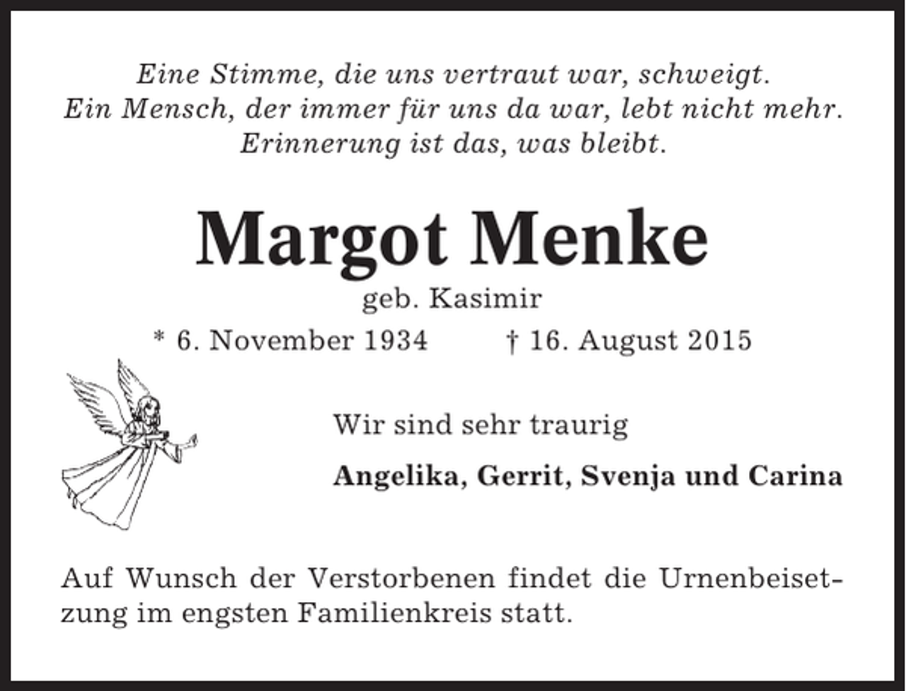 <p>Eine Stimme, die uns vertraut war, schweigt.<br />Ein Mensch, der immer für uns da war, lebt nicht mehr.<br />Erinnerung ist das, was bleibt.</p><p>Margot Menke<br />geb. Kasimir<br />* 6. November 1934<br />† 16. August 2015<br />Wir sind sehr traurig<br />Angelika, Gerrit, Svenja und Carina</p><p>Auf Wunsch der Verstorbenen findet die Urnenbeisetzung im engsten Familienkreis statt.</p>
