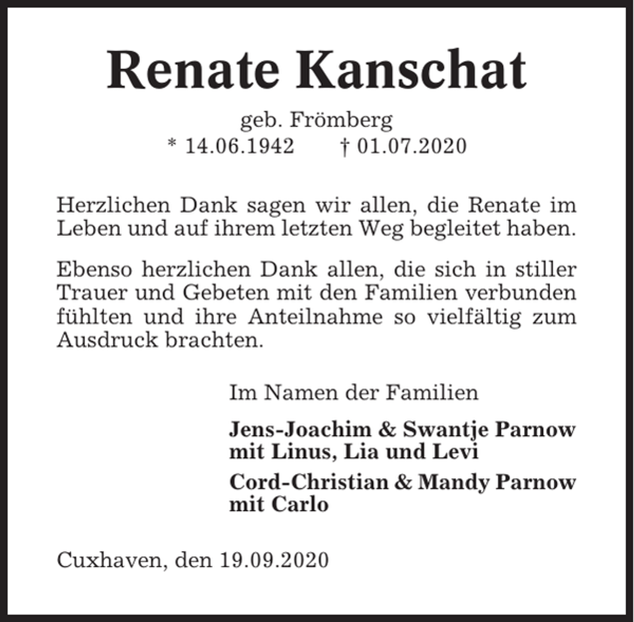 <p>Renate Kanschat<br />geb. Frömberg<br />* 14.06.1942<br />† 01.07.2020<br />Herzlichen Dank sagen wir allen, die Renate im<br />Leben und auf ihrem letzten Weg begleitet haben.<br />Ebenso herzlichen Dank allen, die sich in stiller<br />Trauer und Gebeten mit den Familien verbunden<br />fühlten und ihre Anteilnahme so vielfältig zum<br />Ausdruck brachten.<br />Im Namen der Familien<br />Jens-Joachim &amp; Swantje Parnow<br />mit Linus, Lia und Levi<br />Cord-Christian &amp; Mandy Parnow<br />mit Carlo<br />Cuxhaven, den 19.09.2020</p>