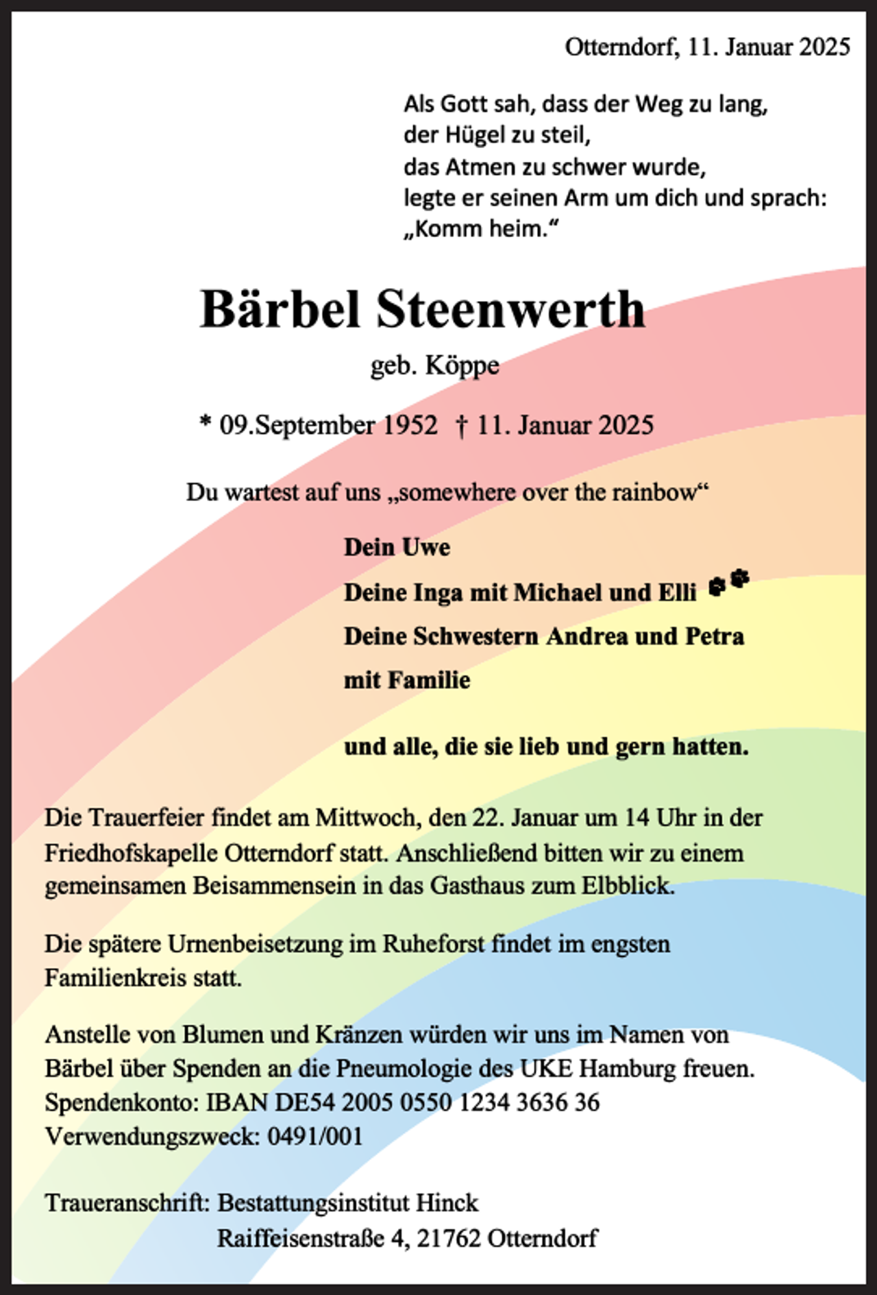 <p>Otterndorf, 11. Januar 2025<br />Als Gott sah, dass der Weg zu lang,<br />der Hügel zu steil,<br />das Atmen zu schwer wurde,<br />legte er seinen Arm um dich und sprach:<br />,,Komm heim."</p><p>Bärbel Steenwerth<br />geb. Köppe<br />* 09.September 1952</p><p>t 11. Januar 2025</p><p>Du wartest auf uns „somewhere over the rainbow"<br />Dein Uwe<br />Deine Inga mit Michael und Elli ,� :.it<br />Deine Schwestern Andrea und Petra<br />mit Familie<br />und alle, die sie lieb und gern hatten.<br />Die Trauerfeier findet am Mittwoch, den 22. Januar um 14 Uhr in der<br />Friedhofskapelle Otterndorf statt. Anschließend bitten wir zu einem<br />gemeinsamen Beisammensein in das Gasthaus zum Elbblick.<br />Die spätere Urnenbeisetzung im Ruheforst findet im engsten<br />Familienkreis statt.<br />Anstelle von Blumen und Kränzen würden wir uns im Namen von<br />Bärbel über Spenden an die Pneumologie des UKE Hamburg freuen.<br />Spendenkonto: IBAN DE54 2050 1234 36<br />Verwendungszweck: 0491/001<br />Traueranschrift: Bestattungsinstitut Hinck<br />Raiffeisenstraße 4, 21762 Otterndorf</p>