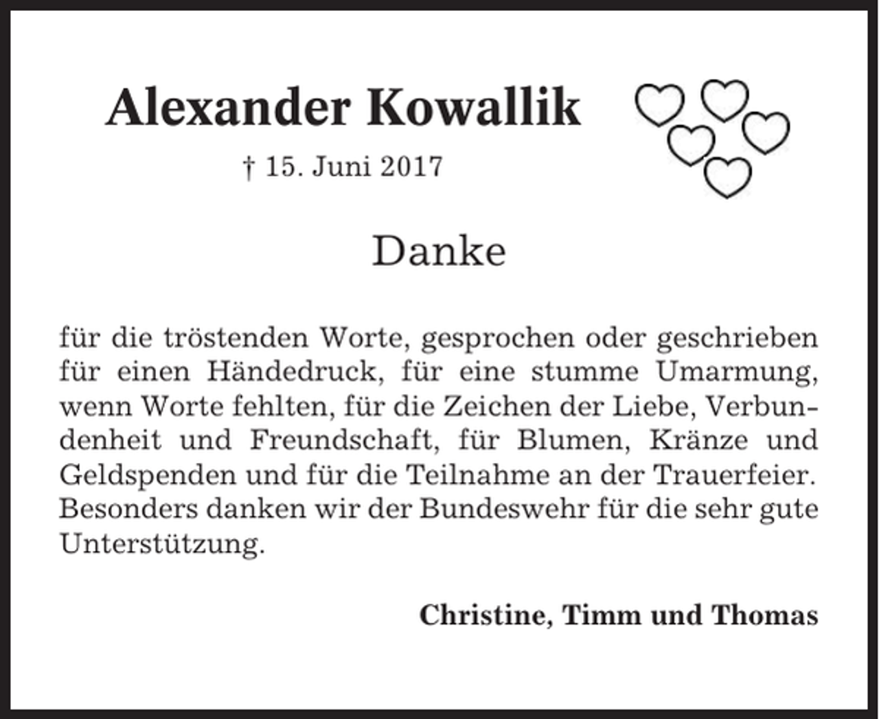 <p>Alexander Kowallik<br />† 15. Juni 2017</p><p>Danke<br />für die tröstenden Worte, gesprochen oder geschrieben<br />für einen Händedruck, für eine stumme Umarmung,<br />wenn Worte fehlten, für die Zeichen der Liebe, Verbundenheit und Freundschaft, für Blumen, Kränze und<br />Geldspenden und für die Teilnahme an der Trauerfeier.<br />Besonders danken wir der Bundeswehr für die sehr gute<br />Unterstützung.<br />Christine, Timm und Thomas</p>