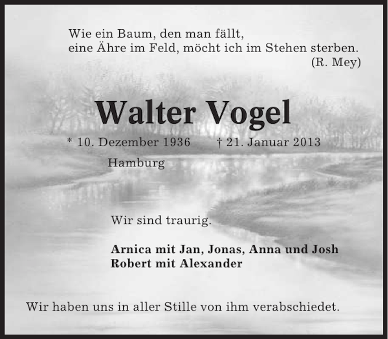 <p>Wie ein Baum, den man fällt,<br />eine Ähre im Feld, möcht ich im Stehen sterben.<br />(R. Mey)</p><p>Walter Vogel<br />* 10. Dezember 1936</p><p>† 21. Januar 2013</p><p>Hamburg</p><p>Wir sind traurig.<br />Arnica mit Jan, Jonas, Anna und Josh<br />Robert mit Alexander<br />Wir haben uns in aller Stille von ihm verabschiedet.</p>