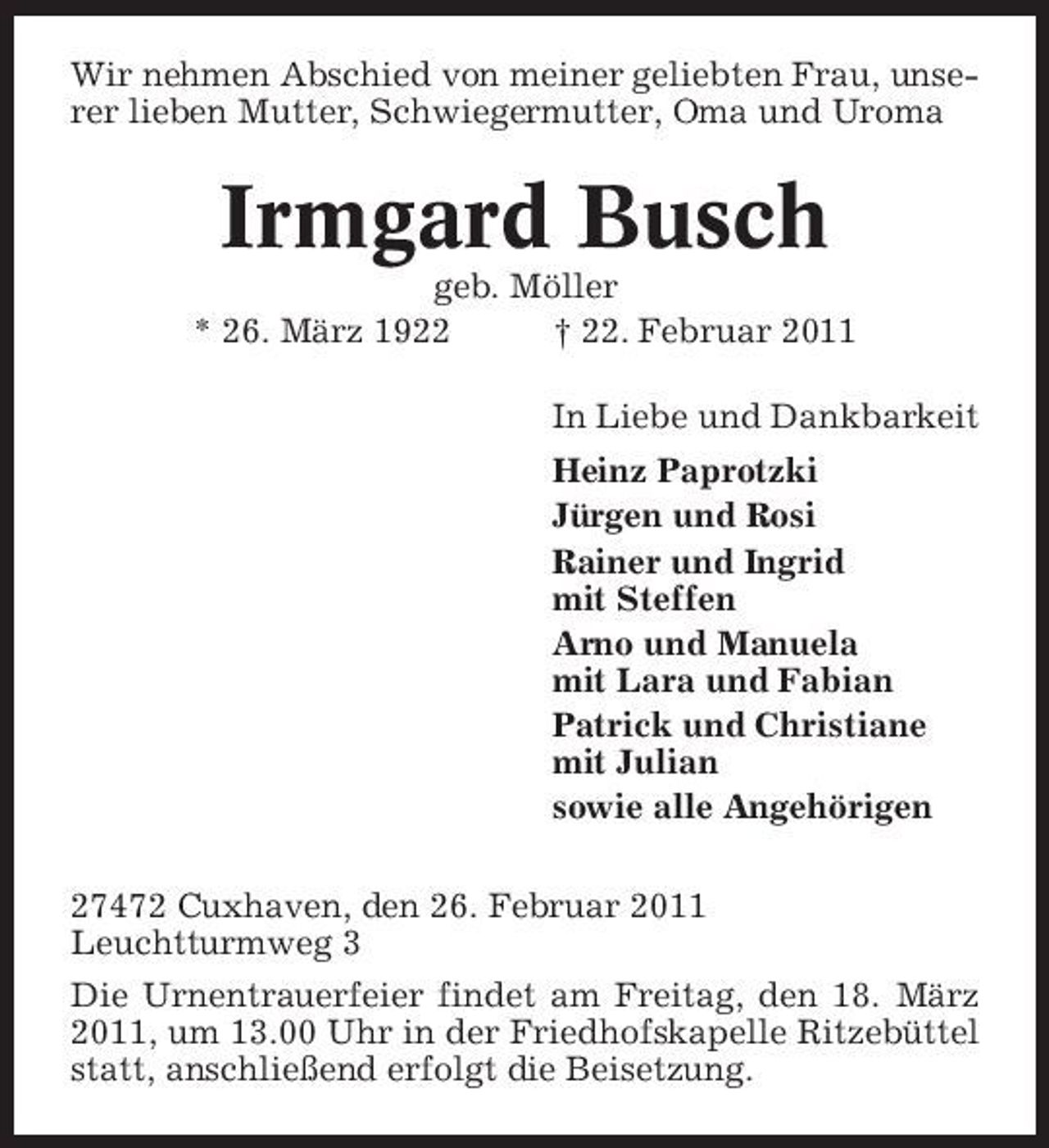<p>Wir nehmen Abschied von meiner geliebten Frau, unserer lieben Mutter, Schwiegermutter, Oma und Uroma</p><p>Irmgard Busch<br />geb. Möller * 26. März 1922 † 22. Februar 2011 In Liebe und Dankbarkeit Heinz Paprotzki Jürgen und Rosi Rainer und Ingrid mit Steffen Arno und Manuela mit Lara und Fabian Patrick und Christiane mit Julian sowie alle Angehörigen 27472 Cuxhaven, den 26. Februar 2011 Leuchtturmweg 3 Die Urnentrauerfeier findet am Freitag, den 18. März 2011, um 13.00 Uhr in der Friedhofskapelle Ritzebüttel statt, anschließend erfolgt die Beisetzung.</p>
