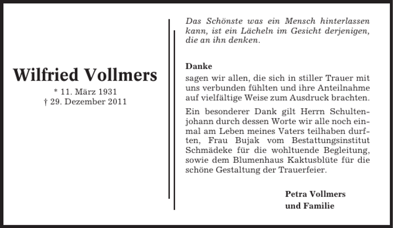 <p>Das Schönste was ein Mensch hinterlassen<br />kann, ist ein Lächeln im Gesicht derjenigen,<br />die an ihn denken.</p><p>Wilfried Vollmers<br />* 11. März 1931<br />† 29. Dezember 2011</p><p>Danke<br />sagen wir allen, die sich in stiller Trauer mit<br />uns verbunden fühlten und ihre Anteilnahme<br />auf vielfältige Weise zum Ausdruck brachten.<br />Ein besonderer Dank gilt Herrn Schultenjohann durch dessen Worte wir alle noch einmal am Leben meines Vaters teilhaben durften, Frau Bujak vom Bestattungsinstitut<br />Schmädeke für die wohltuende Begleitung,<br />sowie dem Blumenhaus Kaktusblüte für die<br />schöne Gestaltung der Trauerfeier.<br />Petra Vollmers<br />und Familie</p>