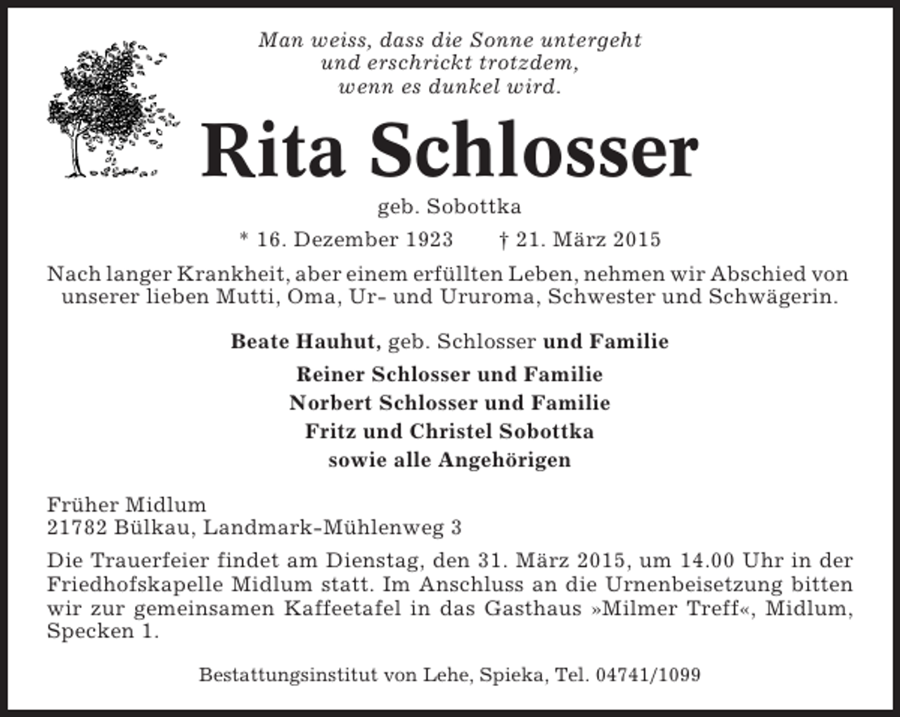 <p>Man weiss, dass die Sonne untergeht<br />und erschrickt trotzdem,<br />wenn es dunkel wird.</p><p>Rita Schlosser<br />geb. Sobottka<br />* 16. Dezember 1923<br />† 21. März 2015<br />Nach langer Krankheit, aber einem erfüllten Leben, nehmen wir Abschied von<br />unserer lieben Mutti, Oma, Ur- und Ururoma, Schwester und Schwägerin.<br />Beate Hauhut, geb. Schlosser und Familie<br />Reiner Schlosser und Familie<br />Norbert Schlosser und Familie<br />Fritz und Christel Sobottka<br />sowie alle Angehörigen<br />Früher Midlum<br />21782 Bülkau, Landmark-Mühlenweg 3<br />Die Trauerfeier findet am Dienstag, den 31. März 2015, um 14.00 Uhr in der<br />Friedhofskapelle Midlum statt. Im Anschluss an die Urnenbeisetzung bitten<br />wir zur gemeinsamen Kaffeetafel in das Gasthaus »Milmer Treff«, Midlum,<br />Specken 1.<br />Bestattungsinstitut von Lehe, Spieka, Tel. 04741/1099</p>