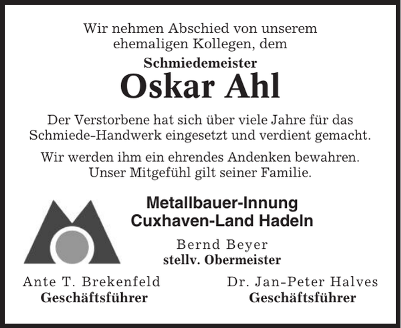 <p>Wir nehmen Abschied von unserem<br />ehemaligen Kollegen, dem<br />Schmiedemeister</p><p>Oskar Ahl<br />Der Verstorbene hat sich über viele Jahre für das<br />Schmiede-Handwerk eingesetzt und verdient gemacht.<br />Wir werden ihm ein ehrendes Andenken bewahren.<br />Unser Mitgefühl gilt seiner Familie.</p><p>Metallbauer-Innung<br />Cuxhaven-Land Hadeln<br />Bernd Beyer<br />stellv. Obermeister</p><p>Ante T. Brekenfeld<br />Geschäftsführer</p><p>Dr. Jan-Peter Halves<br />Geschäftsführer</p>
