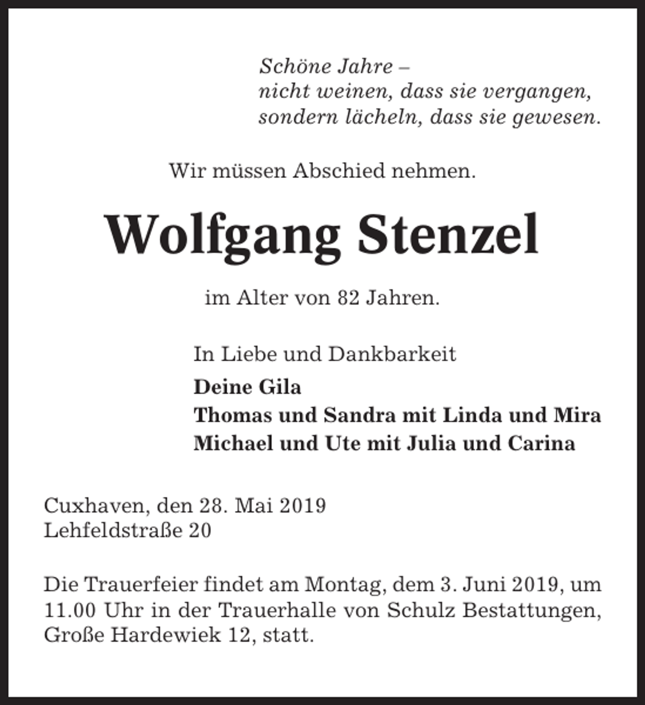 <p>Schöne Jahre –<br />nicht weinen, dass sie vergangen,<br />sondern lächeln, dass sie gewesen.<br />Wir müssen Abschied nehmen.</p><p>Wolfgang Stenzel<br />im Alter von 82 Jahren.<br />In Liebe und Dankbarkeit<br />Deine Gila<br />Thomas und Sandra mit Linda und Mira<br />Michael und Ute mit Julia und Carina<br />Cuxhaven, den 28. Mai 2019<br />Lehfeldstraße 20<br />Die Trauerfeier findet am Montag, dem 3. Juni 2019, um<br />11.00 Uhr in der Trauerhalle von Schulz Bestattungen,<br />Große Hardewiek 12, statt.</p>