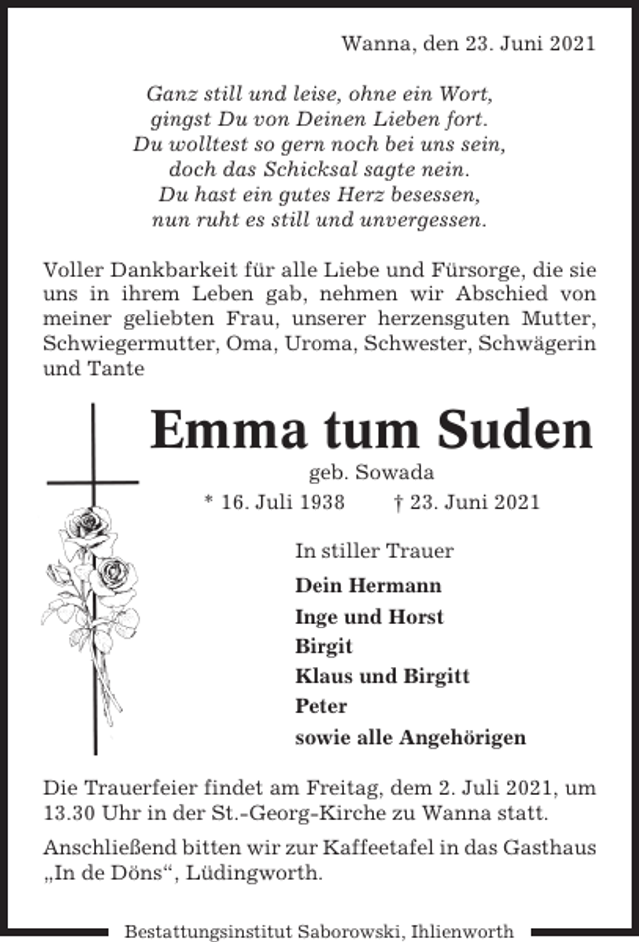 <p>Wanna, den 23. Juni 2021<br />Ganz still und leise, ohne ein Wort,<br />gingst Du von Deinen Lieben fort.<br />Du wolltest so gern noch bei uns sein,<br />doch das Schicksal sagte nein.<br />Du hast ein gutes Herz besessen,<br />nun ruht es still und unvergessen.<br />Voller Dankbarkeit für alle Liebe und Fürsorge, die sie<br />uns in ihrem Leben gab, nehmen wir Abschied von<br />meiner geliebten Frau, unserer herzensguten Mutter,<br />Schwiegermutter, Oma, Uroma, Schwester, Schwägerin<br />und Tante</p><p>Emma tum Suden<br />geb. Sowada<br />* 16. Juli 1938<br />† 23. Juni 2021<br />In stiller Trauer<br />Dein Hermann<br />Inge und Horst<br />Birgit<br />Klaus und Birgitt<br />Peter<br />sowie alle Angehörigen<br />Die Trauerfeier findet am Freitag, dem 2. Juli 2021, um<br />13.30 Uhr in der St.-Georg-Kirche zu Wanna statt.<br />Anschließend bitten wir zur Kaffeetafel in das Gasthaus<br />„In de Döns“, Lüdingworth.<br />Bestattungsinstitut Saborowski, Ihlienworth</p>