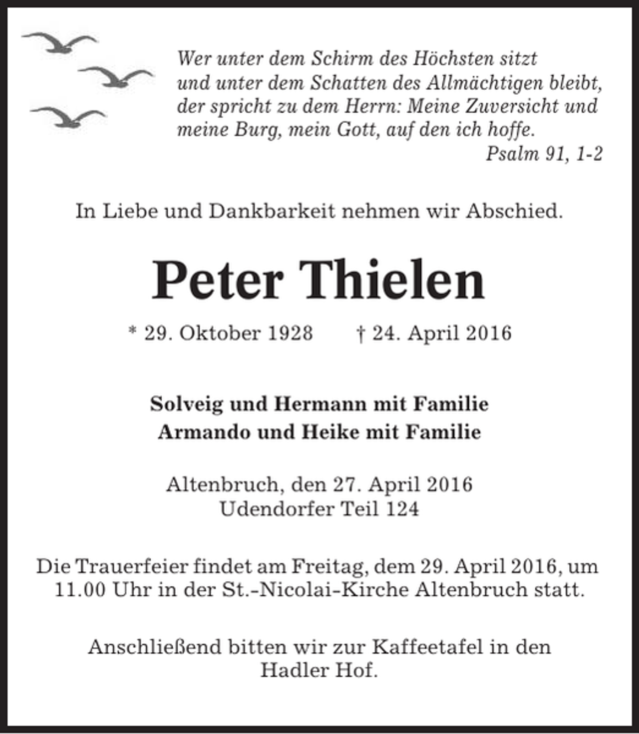 <p>Wer unter dem Schirm des Höchsten sitzt<br />und unter dem Schatten des Allmächtigen bleibt,<br />der spricht zu dem Herrn: Meine Zuversicht und<br />meine Burg, mein Gott, auf den ich hoffe.<br />Psalm 91, 1-2<br />In Liebe und Dankbarkeit nehmen wir Abschied.</p><p>Peter Thielen<br />* 29. Oktober 1928</p><p>† 24. April 2016</p><p>Solveig und Hermann mit Familie<br />Armando und Heike mit Familie<br />Altenbruch, den 27. April 2016<br />Udendorfer Teil 124<br />Die Trauerfeier findet am Freitag, dem 29. April 2016, um<br />11.00 Uhr in der St.-Nicolai-Kirche Altenbruch statt.<br />Anschließend bitten wir zur Kaffeetafel in den<br />Hadler Hof.</p>