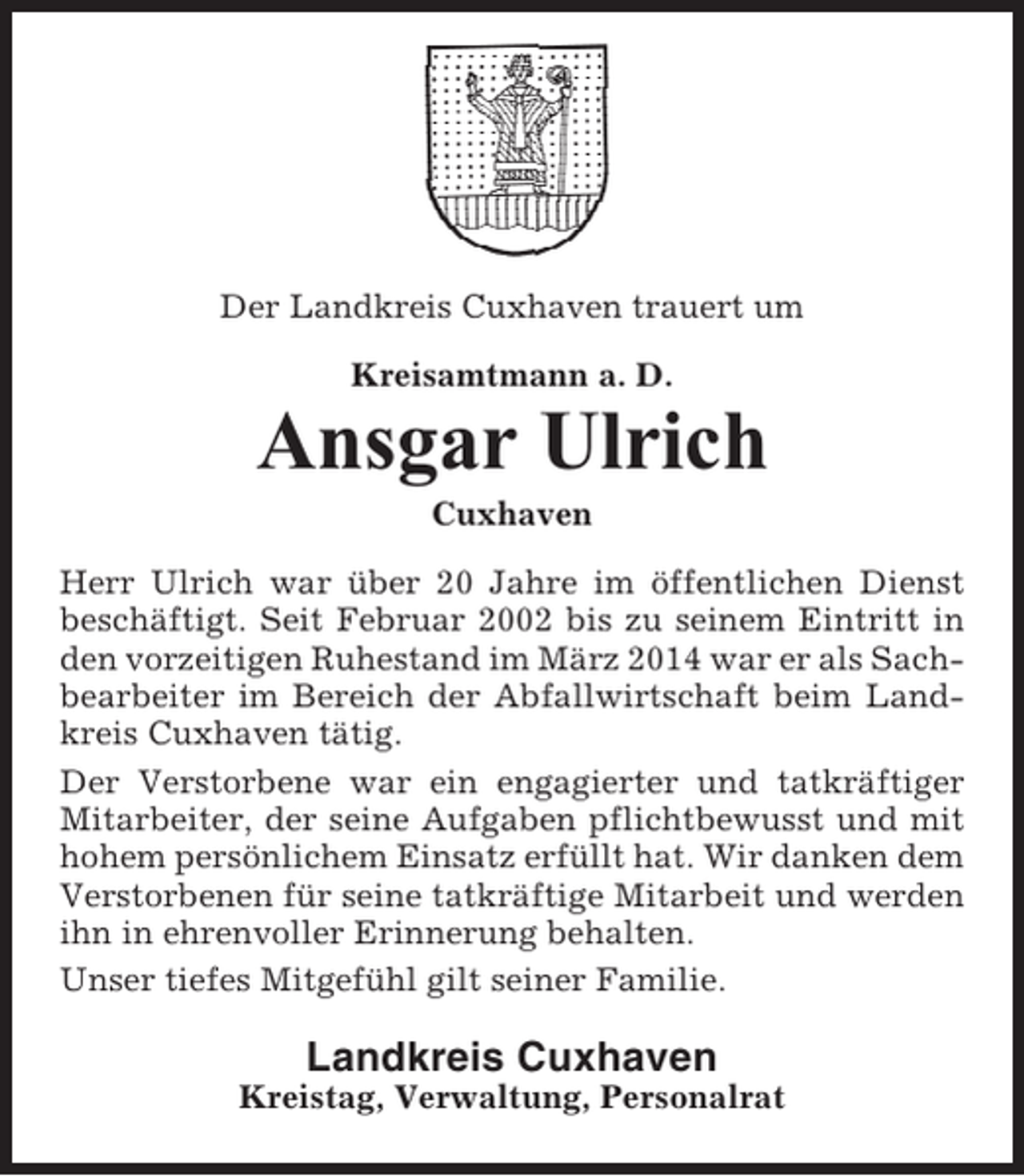 <p>Der Landkreis Cuxhaven trauert um<br />Kreisamtmann a. D.</p><p>Ansgar Ulrich<br />Cuxhaven<br />Herr Ulrich war über 20 Jahre im öffentlichen Dienst<br />beschäftigt. Seit Februar 2002 bis zu seinem Eintritt in<br />den vorzeitigen Ruhestand im März 2014 war er als Sachbearbeiter im Bereich der Abfallwirtschaft beim Landkreis Cuxhaven tätig.<br />Der Verstorbene war ein engagierter und tatkräftiger<br />Mitarbeiter, der seine Aufgaben pflichtbewusst und mit<br />hohem persönlichem Einsatz erfüllt hat. Wir danken dem<br />Verstorbenen für seine tatkräftige Mitarbeit und werden<br />ihn in ehrenvoller Erinnerung behalten.<br />Unser tiefes Mitgefühl gilt seiner Familie.</p><p>Landkreis Cuxhaven<br />Kreistag, Verwaltung, Personalrat</p>