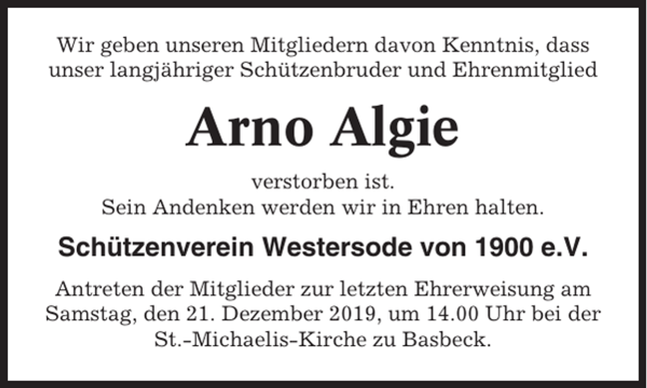 <p>Wir geben unseren Mitgliedern davon Kenntnis, dass<br />unser langjähriger Schützenbruder und Ehrenmitglied</p><p>Arno Algie<br />verstorben ist.<br />Sein Andenken werden wir in Ehren halten.</p><p>Schützenverein Westersode von 1900 e.V.<br />Antreten der Mitglieder zur letzten Ehrerweisung am<br />Samstag, den 21. Dezember 2019, um 14.00 Uhr bei der<br />St.-Michaelis-Kirche zu Basbeck.</p>