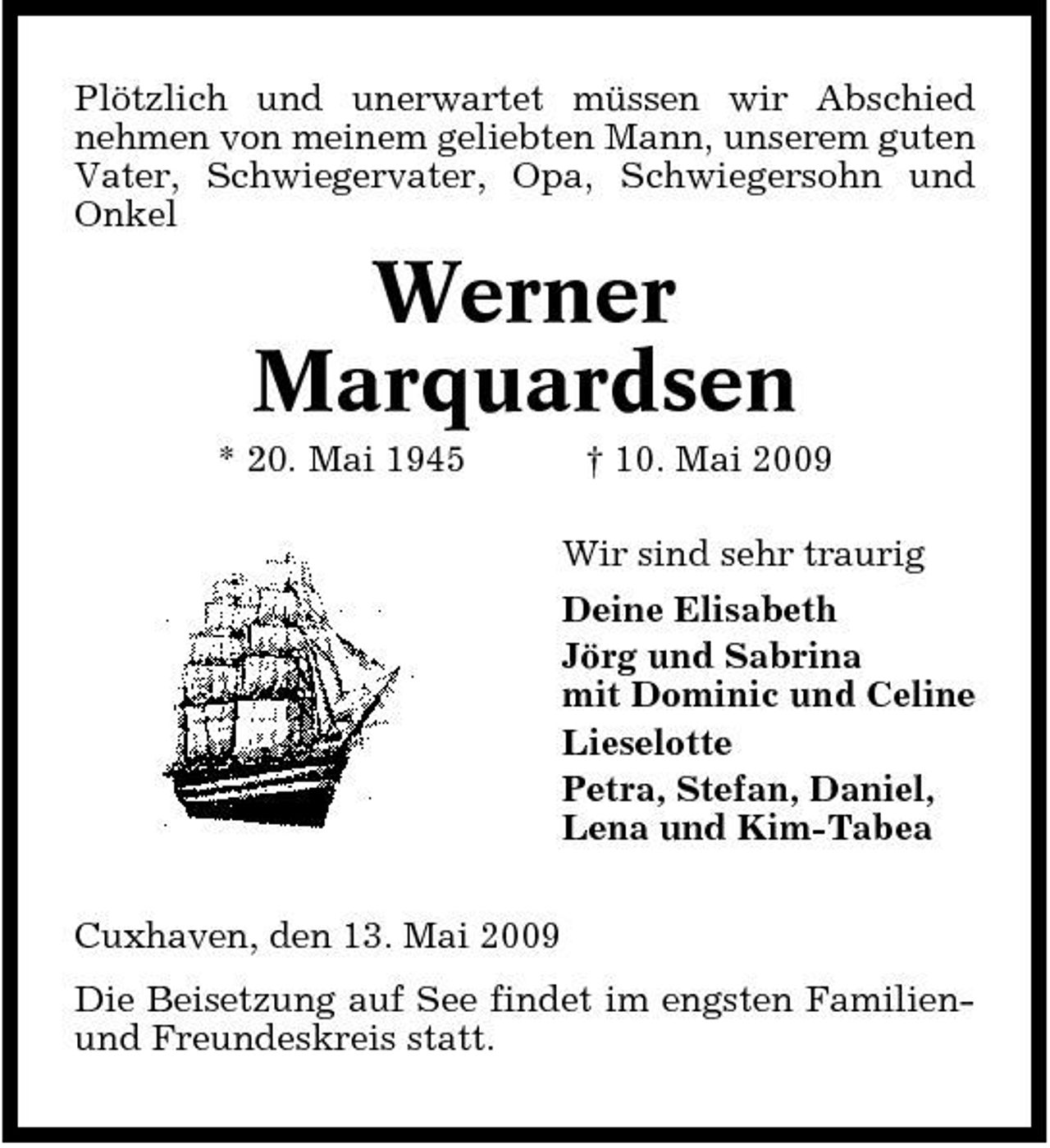 <p>Plötzlich und unerwartet müssen wir Abschied nehmen von meinem geliebten Mann, unserem guten Vater, Schwiegervater, Opa, Schwiegersohn und Onkel</p><p>Werner Marquardsen<br />* 20. Mai 1945 † 10. Mai 2009 Wir sind sehr traurig Deine Elisabeth Jörg und Sabrina mit Dominic und Celine Lieselotte Petra, Stefan, Daniel, Lena und Kim-Tabea Cuxhaven, den 13. Mai 2009 Die Beisetzung auf See findet im engsten Familienund Freundeskreis statt.</p>