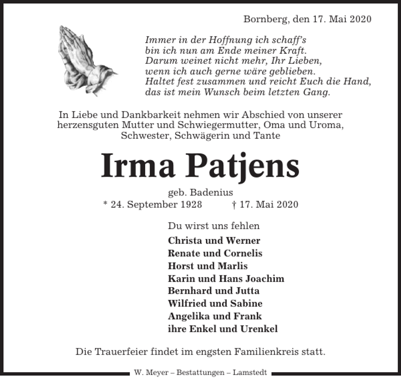 <p>Bornberg, den 17. Mai 2020<br />Immer in der Hoffnung ich schaff’s<br />bin ich nun am Ende meiner Kraft.<br />Darum weinet nicht mehr, Ihr Lieben,<br />wenn ich auch gerne wäre geblieben.<br />Haltet fest zusammen und reicht Euch die Hand,<br />das ist mein Wunsch beim letzten Gang.<br />In Liebe und Dankbarkeit nehmen wir Abschied von unserer<br />herzensguten Mutter und Schwiegermutter, Oma und Uroma,<br />Schwester, Schwägerin und Tante</p><p>Irma Patjens<br />geb. Badenius<br />* 24. September 1928<br />† 17. Mai 2020<br />Du wirst uns fehlen<br />Christa und Werner<br />Renate und Cornelis<br />Horst und Marlis<br />Karin und Hans Joachim<br />Bernhard und Jutta<br />Wilfried und Sabine<br />Angelika und Frank<br />ihre Enkel und Urenkel<br />Die Trauerfeier findet im engsten Familienkreis statt.<br />W. Meyer – Bestattungen – Lamstedt</p>