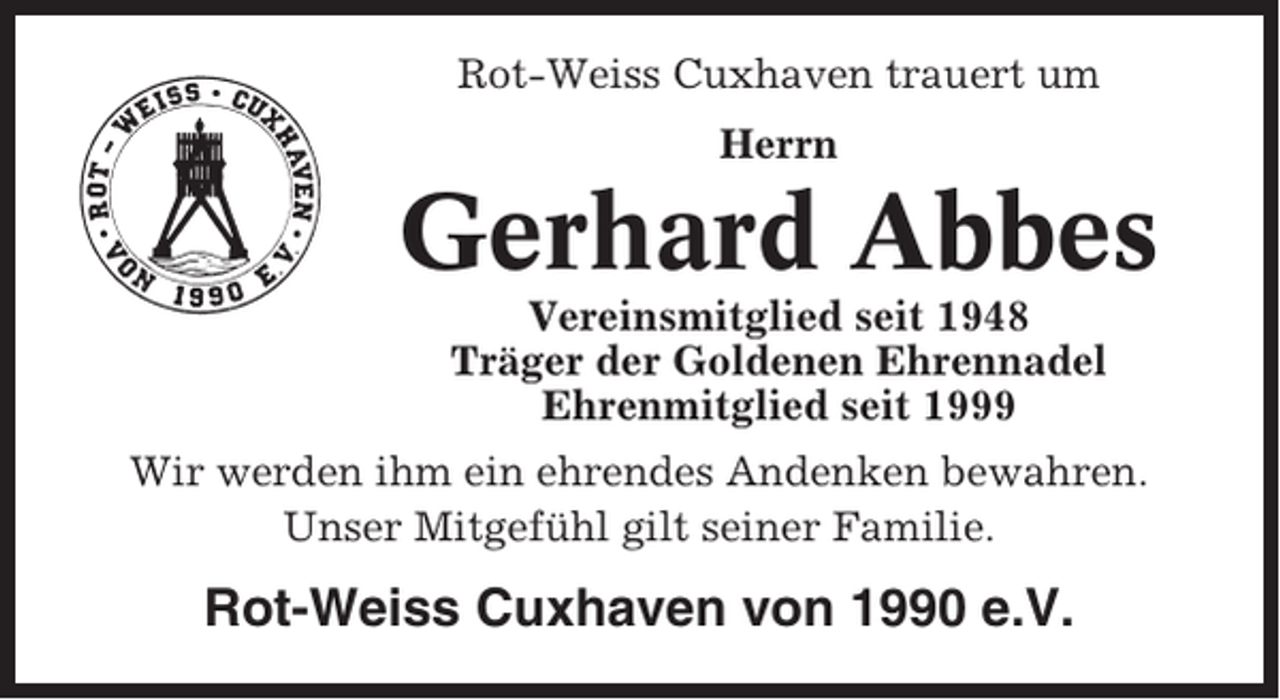 <p>Rot-Weiss Cuxhaven trauert um<br />Herrn</p><p>Gerhard Abbes<br />Vereinsmitglied seit 1948<br />Träger der Goldenen Ehrennadel<br />Ehrenmitglied seit 1999<br />Wir werden ihm ein ehrendes Andenken bewahren.<br />Unser Mitgefühl gilt seiner Familie.</p><p>Rot-Weiss Cuxhaven von 1990 e.V.</p>