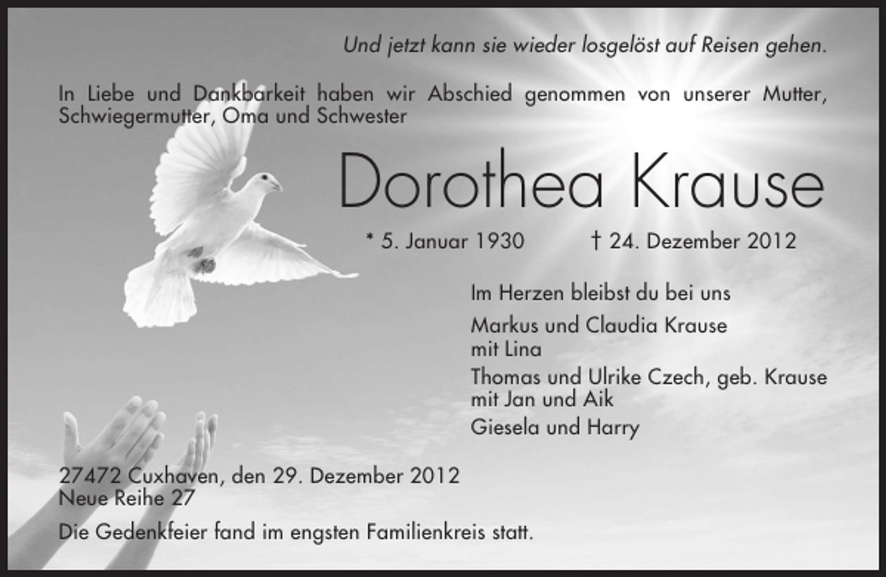 <p>Und jetzt kann sie wieder losgelöst auf Reisen gehen.<br />In Liebe und Dankbarkeit haben wir Abschied genommen von unserer Mutter,<br />Schwiegermutter, Oma und Schwester</p><p>Dorothea Krause<br />* 5. Januar 1930</p><p>† 24. Dezember 2012</p><p>Im Herzen bleibst du bei uns<br />Markus und Claudia Krause<br />mit Lina<br />Thomas und Ulrike Czech, geb. Krause<br />mit Jan und Aik<br />Giesela und Harry<br />27472 Cuxhaven, den 29. Dezember 2012<br />Neue Reihe 27<br />Die Gedenkfeier fand im engsten Familienkreis statt.</p>