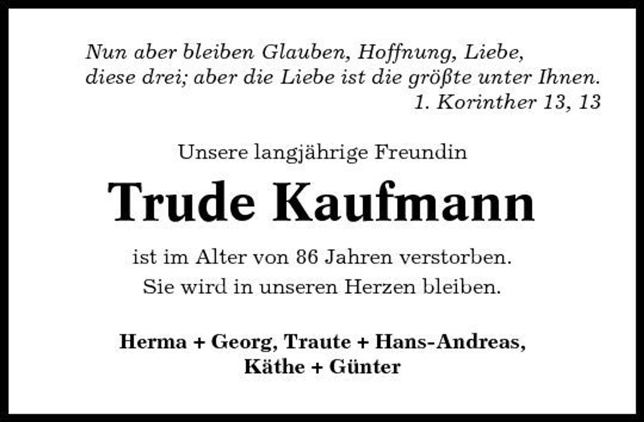 <p>Nun aber bleiben Glauben, Hoffnung, Liebe, diese drei; aber die Liebe ist die größte unter Ihnen. 1. Korinther 13, 13 Unsere langjährige Freundin</p><p>Trude Kaufmann<br />ist im Alter von 86 Jahren verstorben. Sie wird in unseren Herzen bleiben. Herma + Georg, Traute + Hans-Andreas, Käthe + Günter</p>