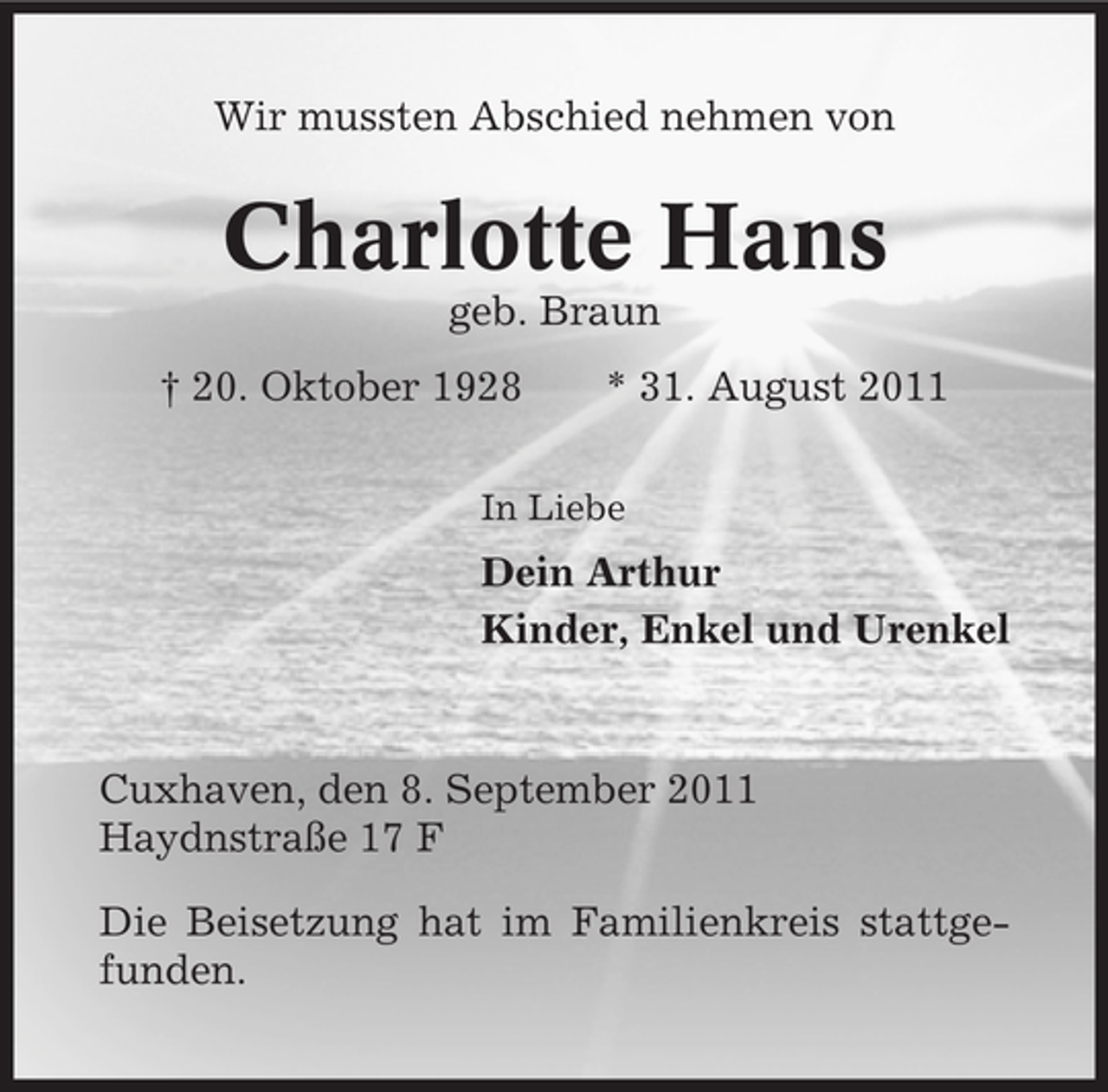 <p>Wir mussten Abschied nehmen von</p><p>Charlotte Hans<br />geb. Braun<br />† 20. Oktober 1928</p><p>* 31. August 2011</p><p>In Liebe</p><p>Dein Arthur<br />Kinder, Enkel und Urenkel</p><p>Cuxhaven, den 8. September 2011<br />Haydnstraße 17 F<br />Die Beisetzung hat im Familienkreis stattgefunden.</p>