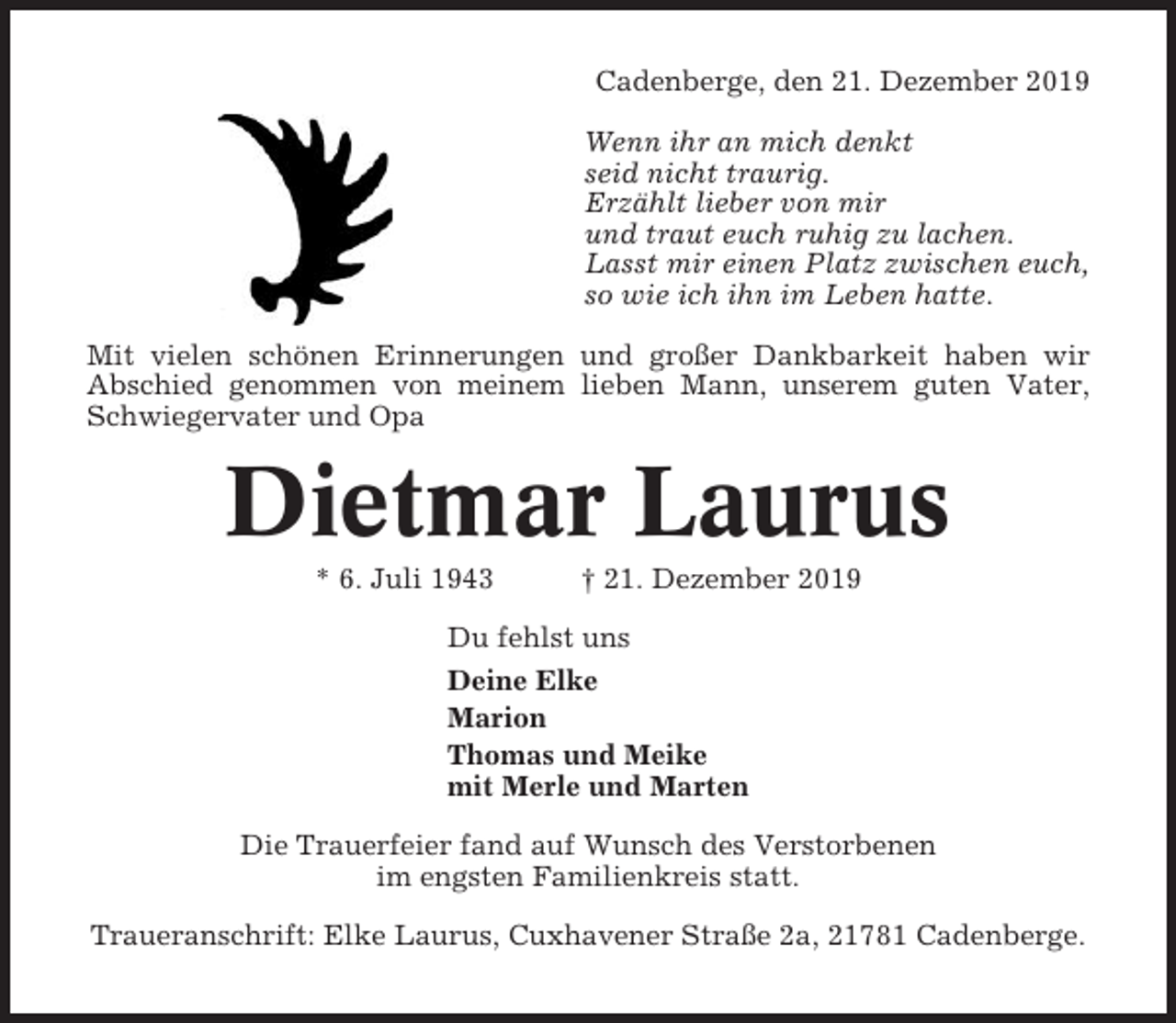 <p>Cadenberge, den 21. Dezember 2019<br />Wenn ihr an mich denkt<br />seid nicht traurig.<br />Erzählt lieber von mir<br />und traut euch ruhig zu lachen.<br />Lasst mir einen Platz zwischen euch,<br />so wie ich ihn im Leben hatte.<br />Mit vielen schönen Erinnerungen und großer Dankbarkeit haben wir<br />Abschied genommen von meinem lieben Mann, unserem guten Vater,<br />Schwiegervater und Opa</p><p>Dietmar Laurus<br />* 6. Juli 1943</p><p>† 21. Dezember 2019</p><p>Du fehlst uns<br />Deine Elke<br />Marion<br />Thomas und Meike<br />mit Merle und Marten<br />Die Trauerfeier fand auf Wunsch des Verstorbenen<br />im engsten Familienkreis statt.<br />Traueranschrift: Elke Laurus, Cuxhavener Straße 2a, 21781 Cadenberge.</p>