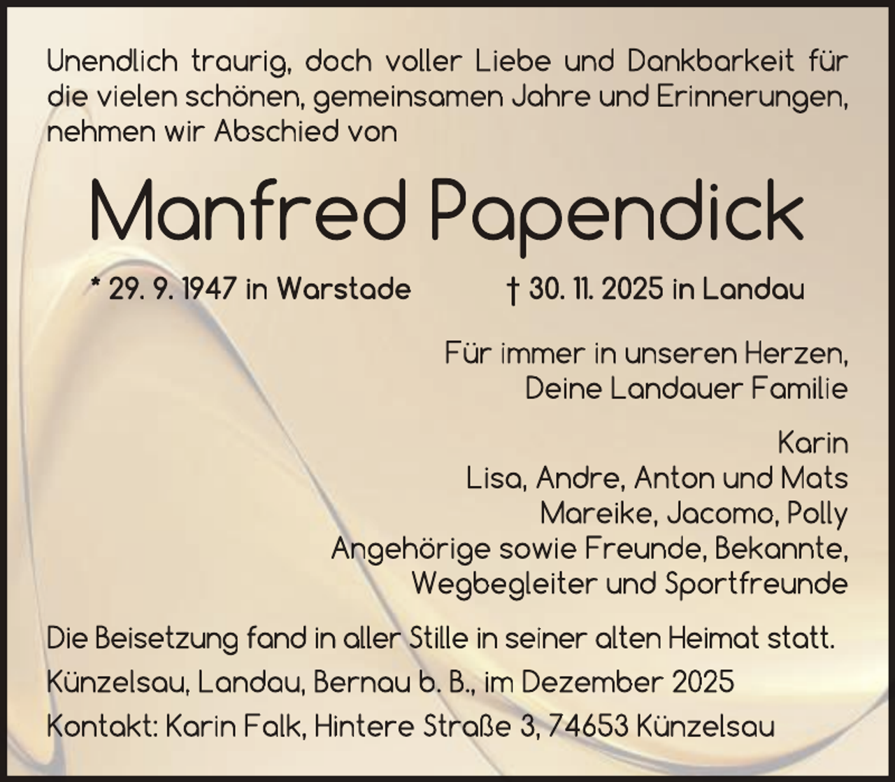 <p>Unendlich traurig, doch voller Liebe und Dankbarkeit für<br />die vielen schönen, gemeinsamen Jahre und Erinnerungen,<br />nehmen wir Abschied von</p><p>Manfred Papendick<br />* 29. 9. 1947 in Warstade</p><p>† 30. 11. 2025 in Landau<br />Für immer in unseren Herzen,<br />Deine Landauer Familie</p><p>Karin<br />Lisa, Andre, Anton und Mats<br />Mareike, Jacomo, Polly<br />Angehörige sowie Freunde, Bekannte,<br />Wegbegleiter und Sportfreunde<br />Die Beisetzung fand in aller Stille in seiner alten Heimat statt.<br />Künzelsau, Landau, Bernau b. B., im Dezember 2025<br />Kontakt: Karin Falk, Hintere Straße 3, 74653 Künzelsau</p>
