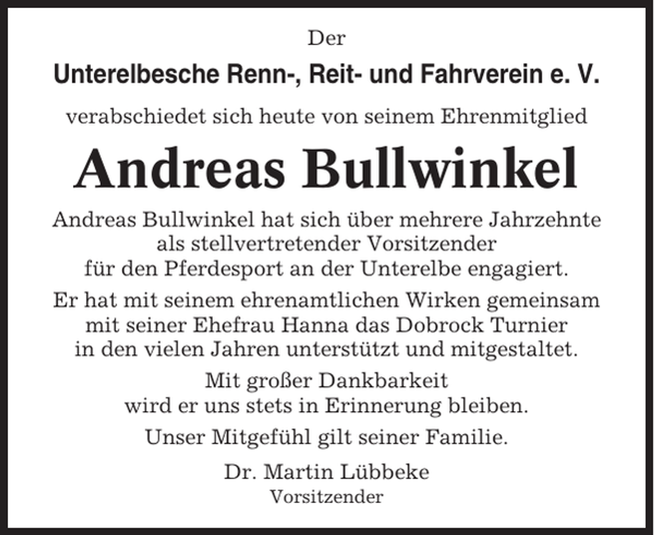 <p>Der</p><p>Unterelbesche Renn-, Reit- und Fahrverein e. V.<br />verabschiedet sich heute von seinem Ehrenmitglied</p><p>Andreas Bullwinkel<br />Andreas Bullwinkel hat sich über mehrere Jahrzehnte<br />als stellvertretender Vorsitzender<br />für den Pferdesport an der Unterelbe engagiert.<br />Er hat mit seinem ehrenamtlichen Wirken gemeinsam<br />mit seiner Ehefrau Hanna das Dobrock Turnier<br />in den vielen Jahren unterstützt und mitgestaltet.<br />Mit großer Dankbarkeit<br />wird er uns stets in Erinnerung bleiben.<br />Unser Mitgefühl gilt seiner Familie.<br />Dr. Martin Lübbeke<br />Vorsitzender</p>